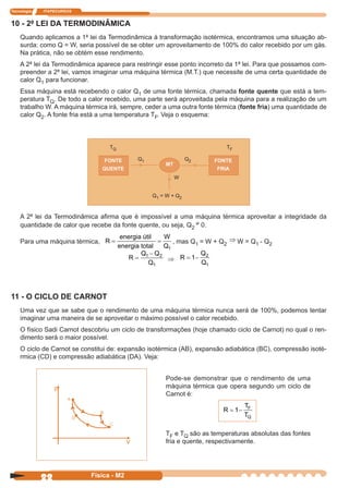 Tecnologia ITAPECURSOS
22 Física - M2
10 - 2ª LEI DA TERMODINÂMICA
Quando aplicamos a 1ª lei da Termodinâmica à transformação isotérmica, encontramos uma situação ab-
surda: como Q = W, seria possível de se obter um aproveitamento de 100% do calor recebido por um gás.
Na prática, não se obtém esse rendimento.
A 2ª lei da Termodinâmica aparece para restringir esse ponto incorreto da 1ª lei. Para que possamos com-
preender a 2ª lei, vamos imaginar uma máquina térmica (M.T.) que necessite de uma certa quantidade de
calor Q1 para funcionar.
Essa máquina está recebendo o calor Q1 de uma fonte térmica, chamada fonte quente que está a tem-
peratura TQ. De todo a calor recebido, uma parte será aproveitada pela máquina para a realização de um
trabalho W. A máquina térmica irá, sempre, ceder a uma outra fonte térmica (fonte fria) uma quantidade de
calor Q2. A fonte fria está a uma temperatura TF. Veja o esquema:
TQ TF
Q1 Q2
MT
FONTE
FRIA
W
Q1 = W + Q2
FONTE
QUENTE
11 - O CICLO DE CARNOT
Uma vez que se sabe que o rendimento de uma máquina térmica nunca será de 100%, podemos tentar
imaginar uma maneira de se aproveitar o máximo possível o calor recebido.
O físico Sadi Carnot descobriu um ciclo de transformações (hoje chamado ciclo de Carnot) no qual o ren-
dimento será o maior possível.
O ciclo de Carnot se constitui de: expansão isotérmica (AB), expansão adiabática (BC), compressão isoté-
rmica (CD) e compressão adiabática (DA). Veja:
Pode-se demonstrar que o rendimento de uma
máquina térmica que opera segundo um ciclo de
Carnot é:
R
T
T
F
Q
= −1
TF e TQ são as temperaturas absolutas das fontes
fria e quente, respectivamente.
A 2ª lei da Termodinâmica aﬁrma que é impossível a uma máquina térmica aproveitar a integridade da
quantidade de calor que recebe da fonte quente, ou seja, Q2
≠ 0.
Para uma máquina térmica, R
W
Q
= =
energia útil
energia total 1
, mas Q1 = W + Q2
⇒ W = Q1 - Q2
R
Q Q
Q
=
−1 2
1
⇒ R
Q
Q
= −1 2
1
 