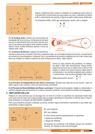 Tecnologia ITAPECURSOS
25Física - M2
Seja L a distância entre a fonte e o anteparo, L’ a distância entre a fonte e
a sombra, H o comprimento do corpo opaco (no caso, o diâmetro do disco)
e H’ o comprimento da sombra. A ﬁgura ao lado mostra estas distâncias.
Os triângulos OAB e OCD são semelhantes. Assim, vale a relação:
H
L
H
L
=
'
'
C.1.2) Eclipse Solar: Devido aos movimentos de
translação da Terra e da Lua, de tempos em tempos
ocorre um alinhamento Sol-Lua-Terra. Isto faz com
que a Lua impeça que alguns raios solares incidam
sobre a Terra. A este fenômeno damos o nome de
eclipse solar. Veja.
C.1.3) Cálculo de Alturas: Imagine que queiramos
calcular a altura H de um prédio. Para isso, podemos medir, em uma determinada hora do dia, o comprimento
da sombra por ele projetada e comparar com o comprimento da sombra projetada por um outro corpo (que
deve ser medido no mesmo instante) do qual conhecemos a altura. Veja a ﬁgura.
Como os raios solares são paralelos, os triângu-
los ABC e DEF são semelhantes. Dessa forma,
podemos escrever que a razão entre a altura H do
prédio e a altura h do corpo é igual à razão entre o
comprimento L da sombra projetada pelo prédio e
o comprimento l da sombra projetada pelo corpo.
Matematicamente, temos:
H
h
L
=
C.2) Princípio da Independência dos Raios Luminosos: Quando dois raios de luz se cruzam, cada um
deles segue o seu caminho, como se nada tivesse acontecido.
C.3) Princípio da Reversibilidade dos Raios Luminosos: Trocando-se de posição o objeto e o observador, o
caminho seguido pelo raio luminoso é o mesmo, havendo, somente, uma inversão no sentido de propagação.
3 - REFLEXÃO DA LUZ
Imagine um raio luminoso que se propaga em um meio A e incide na superfície de separação deste meio
com outro meio B. Este raio luminoso pode não conseguir atravessar a superfície e retornar para o meio A.
Este fenômeno é chamado de REFLEXÃO LUMINOSA.
Para que possamos estudar a reﬂexão luminosa, existem alguns elementos importantes e que estão rep-
resentados na ﬁgura seguinte.
RI: raio incidente;
RR: raio reﬂetido;
N: reta normal (sempre perpendicular à superfície)
i: ângulo de incidência;
r: ângulo de reﬂexão
Os ângulos de incidência e de reﬂexão devem ser medidos,
sempre, em relação à reta normal traçada.
 