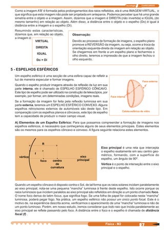 Tecnologia ITAPECURSOS
27Física - M2
Como a imagem A’B’ é formada pelos prolongamentos dos raios reﬂetidos, ela é uma IMAGEM VIRTUAL, o
que signiﬁca que esta imagem não pode ser projetada em anteparos. Podemos perceber que há uma grande
simetria entre o objeto e a imagem. Assim, dizemos que a imagem é DIREITA (não invertida) e IGUAL (do
mesmo tamanho) em relação ao objeto. Além disso, a distância entre o objeto e o espelho (Do) é igual à
distância entre a imagem e o espelho (Di).
VIRTUAL
DIREITA
IGUAL
Do = Di
Observação:
Devido ao processo de formação de imagens, o espelho plano
promove a REVERSÃO da imagem, ou seja, ocorre a troca da
orientação esquerda-direita da imagem em relação ao objeto.
Se chegarmos em frente a um espelho plano e fecharmos o
olho direito, teremos a impressão de que a imagem fechou o
olho esquerdo.
Resumindo estas características,
dizemos que, em relação ao objeto,
a imagem é:
5 - ESPELHOS ESFÉRICOS
Um espelho esférico é uma secção de uma esfera capaz de reﬂetir a
luz de maneira especular e formar imagens.
Quando o espelho produzir imagens através da reﬂexão da luz em sua
parte interna, ele é chamado de ESPELHO ESFÉRICO CÔNCAVO.
Este tipo de espelho pode ser utilizado na construção de telescópios, por
exemplo, por formar, em determinadas condições, imagens reais.
Se a formação da imagem for feita pela reﬂexão luminosa em sua
parte externa, teremos um ESPELHO ESFÉRICO CONVEXO.Alguns
espelhos retrovisores externos de automóveis são deste tipo. Em
comparação com os espelhos planos e côncavos, este tipo de espelho
tem a capacidade de produzir o maior campo visual.
Calota esférica de vidro
Eixo principal é uma reta que intercepta
o espelho exatamente em seu centro geo-
métrico, formando, com a superfície do
espelho, um ângulo de 90º.
Vértice é o ponto de interseção entre o eixo
principal e o espelho.
Quando um espelho côncavo é disposto contra o Sol, de tal forma que os raios solares incidam paralelamente
ao eixo principal, nota-se uma pequena “mancha” luminosa à frente deste espelho. Isto ocorre porque os
raios luminosos que incidem paralelos ao eixo principal são reﬂetidos em direção a um ponto chamado foco.
O nome foco deriva do latim focus, que signiﬁca fogo. Se uma folha de papel for colocada nesta “mancha”
luminosa, poderá pegar fogo. Na prática, um espelho esférico não possui um único ponto focal. Este é o
motivo de, na experiência descrita acima, veriﬁcarmos o aparecimento de uma “mancha” luminosa e não de
um ponto luminoso. Porém, em nosso estudo, iremos considerar que todo raio que incida paralelamente ao
eixo principal se reﬂete passando pelo foco. A distância entre o foco e o espelho é chamada de distância
focal (f) .
A) Elementos de um Espelho Esférico: Para que possamos compreender a formação de imagens nos
espelhos esféricos, é necessário que conheçamos alguns de seus elementos principais. Estes elementos
são os mesmos para os espelhos côncavo e convexo. A ﬁgura seguinte relaciona estes elementos.
Face interna
Face externa
 