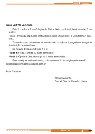 Tecnologia ITAPECURSOS
3Física - M2
Caro VESTIBULANDO,
Este é o volume 2 da Coleção de Física. Nele, você terá, basicamente, 3 as-
suntos:
Física Térmica (2 capítulos), Óptica Geométrica (2 capítulos) e Ondulatória 1 capí-
tulo).
Tomando como base o que foi mencionado no volume 1, sugerimos a seguinte
distribuição de conteúdos:
Se houver divisão em Física 1 e 2:
Física 1: Física Térmica (2 aulas semanais)
Física 2: Óptica e Ondulatória (1 ou 2 aulas semanais)
Para qualquer esclarecimento, colocamo-nos à disposição pelo e-mail:
suporte@cursinhoprevestibular.com.br
Bom Trabalho!
Atenciosamente,
Gabriel Dias de Carvalho Júnior
 