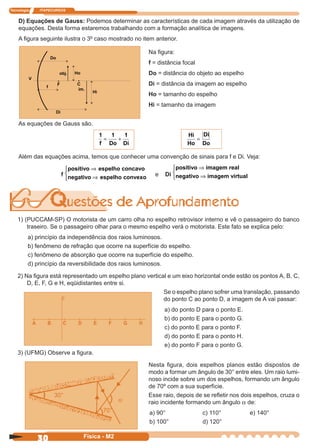 Tecnologia ITAPECURSOS
30 Física - M2
D) Equações de Gauss: Podemos determinar as características de cada imagem através da utilização de
equações. Desta forma estaremos trabalhando com a formação analítica de imagens.
A ﬁgura seguinte ilustra o 3º caso mostrado no item anterior.
Na ﬁgura:
f = distância focal
Do = distância do objeto ao espelho
Di = distância da imagem ao espelho
Ho = tamanho do espelho
Hi = tamanho da imagem
As equações de Gauss são.
1 1 1
f Do Di
= +
Hi
Ho
Di
Do
=
Além das equações acima, temos que conhecer uma convenção de sinais para f e Di. Veja:
f
positivo espelho co⇒
⇒



ncavo
negativo espelho convexo e Di
positivo imagem rea
imagem vir
⇒
⇒



l
negativo tual
1) (PUCCAM-SP) O motorista de um carro olha no espelho retrovisor interno e vê o passageiro do banco
traseiro. Se o passageiro olhar para o mesmo espelho verá o motorista. Este fato se explica pelo:
a) princípio da independência dos raios luminosos.
b) fenômeno de refração que ocorre na superfície do espelho.
c) fenômeno de absorção que ocorre na superfície do espelho.
d) princípio da reversibilidade dos raios luminosos.
2) Na ﬁgura está representado um espelho plano vertical e um eixo horizontal onde estão os pontos A, B, C,
D, E, F, G e H, eqüidistantes entre si.
A B C D E F G H
Se o espelho plano sofrer uma translação, passando
do ponto C ao ponto D, a imagem de A vai passar:
a) do ponto D para o ponto E.
b) do ponto E para o ponto G.
c) do ponto E para o ponto F.
d) do ponto E para o ponto H.
e) do ponto F para o ponto G.
3) (UFMG) Observe a ﬁgura.
Nesta ﬁgura, dois espelhos planos estão dispostos de
modo a formar um ângulo de 30° entre eles. Um raio lumi-
noso incide sobre um dos espelhos, formando um ângulo
de 70º com a sua superfície.
Esse raio, depois de se reﬂetir nos dois espelhos, cruza o
raio incidente formando um ângulo a de:
a) 90° c) 110° e) 140°
b) 100° d) 120°
30°
70°
a
 