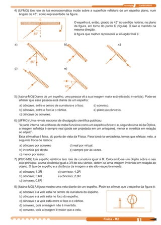 Tecnologia ITAPECURSOS
31Física - M2
4) (UFMG) Um raio de luz monocromática incide sobre a superfície reﬂetora de um espelho plano, num
ângulo de 45°, como representado na ﬁgura.
O espelho é, então, girado de 45° no sentido horário, no plano
da ﬁgura, em torno do ponto O (ﬁgura). O raio é mantido na
mesma direção.
A ﬁgura que melhor representa a situação ﬁnal é:
a) b) c)
d) e)
45°
45°
0
45°
5) (Itaúna-MG) Diante de um espelho, uma pessoa vê a sua imagem maior e direita (não invertida). Pode-se
aﬁrmar que essa pessoa está diante de um espelho:
a) côncavo, entre o centro de curvatura e o foco. d) convexo.
b) côncavo, entre o foco e o vértice. e) plano ou côncavo.
c) côncavo ou convexo.
6) (UFMG) Uma revista nacional de divulgação cientíﬁca publicou:
“A parte interna das colheres de metal funciona como um espelho côncavo e, segundo uma lei da Óptica,
a imagem reﬂetida é sempre real (pode ser projetada em um anteparo), menor e invertida em relação
ao objeto”.
Esta aﬁrmativa é falsa, do ponto de vista da Física. Para torná-la verdadeira, temos que efetuar, nela, a
seguinte troca de termos:
a) côncavo por convexo d) real por virtual.
b) invertida por direta. e) sempre por às vezes.
c) menor por maior.
7) (PUC-MG) Um espelho esférico tem raio de curvatura igual a R. Colocando-se um objeto sobre o seu
eixo principal, a uma distância igual a 3R do seu vértice, obtém-se uma imagem invertida em relação ao
objeto. O tipo de espelho e a distância da imagem a ele são respectivamente:
a) côncavo; 1,3R d) convexo; 4,2R
b) côncavo; 0,6R e) côncavo; 2,0R
c) convexo; 0,8R
8) (Itaúna-MG) A ﬁgura mostra uma vela diante de um espelho. Pode-se aﬁrmar que o espelho da ﬁgura é:
a) côncavo e a vela está no centro de curvatura do espelho.
b) côncavo e a vela está no foco do espelho.
c) côncavo e a vela está entre o foco e o vértice.
d) convexo, pois a imagem não é invertida.
e) convexo, pois a imagem é maior que a vela.
 