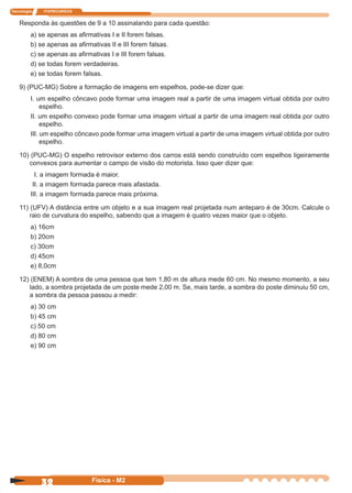Tecnologia ITAPECURSOS
32 Física - M2
Responda às questões de 9 a 10 assinalando para cada questão:
a) se apenas as aﬁrmativas I e II forem falsas.
b) se apenas as aﬁrmativas II e III forem falsas.
c) se apenas as aﬁrmativas I e III forem falsas.
d) se todas forem verdadeiras.
e) se todas forem falsas.
9) (PUC-MG) Sobre a formação de imagens em espelhos, pode-se dizer que:
I. um espelho côncavo pode formar uma imagem real a partir de uma imagem virtual obtida por outro
espelho.
II. um espelho convexo pode formar uma imagem virtual a partir de uma imagem real obtida por outro
espelho.
III. um espelho côncavo pode formar uma imagem virtual a partir de uma imagem virtual obtida por outro
espelho.
10) (PUC-MG) O espelho retrovisor externo dos carros está sendo construído com espelhos ligeiramente
convexos para aumentar o campo de visão do motorista. Isso quer dizer que:
I. a imagem formada é maior.
II. a imagem formada parece mais afastada.
III. a imagem formada parece mais próxima.
11) (UFV) A distância entre um objeto e a sua imagem real projetada num anteparo é de 30cm. Calcule o
raio de curvatura do espelho, sabendo que a imagem é quatro vezes maior que o objeto.
a) 16cm
b) 20cm
c) 30cm
d) 45cm
e) 8,0cm
12) (ENEM) A sombra de uma pessoa que tem 1,80 m de altura mede 60 cm. No mesmo momento, a seu
lado, a sombra projetada de um poste mede 2,00 m. Se, mais tarde, a sombra do poste diminuiu 50 cm,
a sombra da pessoa passou a medir:
a) 30 cm
b) 45 cm
c) 50 cm
d) 80 cm
e) 90 cm
 