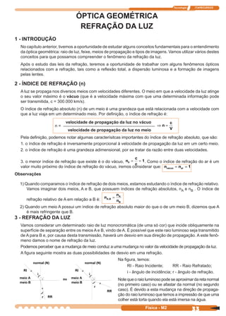 Tecnologia ITAPECURSOS
33Física - M2
ÓPTICA GEOMÉTRICA
REFRAÇÃO DA LUZ
1 - INTRODUÇÃO
No capítulo anterior, tivemos a oportunidade de estudar alguns conceitos fundamentais para o entendimento
da óptica geométrica: raio de luz, feixe, meios de propagação e tipos de imagens. Vamos utilizar vários destes
conceitos para que possamos compreender o fenômeno da refração da luz.
Após o estudo das leis da refração, teremos a oportunidade de trabalhar com alguns fenômenos ópticos
relacionados com a refração, tais como a reﬂexão total, a dispersão luminosa e a formação de imagens
pelas lentes.
2 - ÍNDICE DE REFRAÇÃO (n)
A luz se propaga nos diversos meios com velocidades diferentes. O meio em que a velocidade da luz atinge
o seu valor máximo é o vácuo (que é a velocidade máxima com que uma determinada informação pode
ser transmitida, c = 300.000 km/s).
O índice de refração absoluto (n) de um meio é uma grandeza que está relacionada com a velocidade com
que a luz viaja em um determinado meio. Por deﬁnição, o índice de refração é:
Pela deﬁnição, podemos notar algumas caracterísitcas importantes do índice de refração absoluto, que são:
1. o índice de refração é inversamente proporcional à velocidade de propagação da luz em um certo meio.
2. o índice de refração é uma grandeza adimensional, por se tratar da razão entre duas velocidades.
3. o menor índice de refração que existe é o do vácuo, n
c
c
0 1= = . Como o índice de refração do ar é um
valor muito próximo do índice de refração do vácuo, iremos considerar que: n nvacuo ar= = 1
Observações
1) Quando comparamos o índice de refração de dois meios, estamos estudando o índice de refração relativo.
Vamos imaginar dois meios, A e B, que possuem índices de refração absolutos, nA e nB . O índice de
refração relativo de A em relação a B é: n
n
n
A B
A
B
, =
2) Quando um meio A possui um índice de refração absoluto maior do que o de um meio B, dizemos que A
é mais refringente que B.
n = ––––––––––––––––––––––––––––––––––––––––––––––––– n
c
V
⇒ =
velocidade de propagação da luz no vácuo
velocidade de propagação da luz no meio
3 - REFRAÇÃO DA LUZ
Vamos considerar um determinado raio de luz monocromática (de uma só cor) que incide obliquamente na
superfície de separação entre os meios A e B, vindo de A. É possível que este raio luminoso seja transmitido
de A para B e, por causa desta transmissão, haverá um desvio em sua direção de propagação. A este fenô-
meno damos o nome de refração da luz.
Podemos perceber que a mudança de meio conduz a uma mudança no valor da velocidade de propagação da luz.
A ﬁgura seguinte mostra as duas possibilidades de desvio em uma refração.
Na ﬁgura, temos:
RI - Raio Incidente; RR - Raio Refratado;
i - ângulo de incidência; r - ângulo de refração.
Notequeoraioluminosopodeseaproximardaretanormal
(no primeiro caso) ou se afastar da normal (no segundo
caso). É devido a esta mudança na direção de propaga-
ção do raio luminoso que temos a impressão de que uma
colher está torta quando ela está imersa na água.
 
