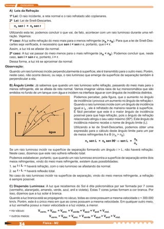 Tecnologia ITAPECURSOS
34 Física - M2
A) Leis da Refração
1ª Lei: O raio incidente, a reta normal e o raio refratado são coplanares.
2ª Lei: Lei de Snell-Descartes.
nA sen i = n sen rB
Utilizando esta lei, podemos concluir o que vai, de fato, acontecer com um raio luminoso durante uma ref-
ração. Vejamos:
1º caso: A luz sofre refração do meio mais para o menos refringente (nA > nB). Para que a lei de Snell-Des-
cartes seja veriﬁcada, é necessário que sen i < sen r e, portanto, que i < r.
Assim, a luz irá se afastar da normal.
2º caso: A luz vai passar do meio menos para o mais refringente (nA < nB). Podemos concluir que, neste
caso, sen i > sen r e, portanto, i > r.
Dessa forma, a luz irá se aproximar da normal.
Observação:
Quando um raio luminoso incide perpendicularmente à superfície, ele é transmitido para o outro meio. Porém,
neste caso, não ocorre desvio, ou seja, o raio luminoso que emerge da superfície de separação também é
perpendicular a ela.
B) Ângulo Limite: Já sabemos que quando um raio luminoso sofre refração, passando do meio mais para o
menos refringente, ele se afasta da reta normal. Vamos imaginar vários raios de luz monocromática que são
emitidos no fundo de um tanque com água e incidem na interface água-ar com ângulos de incidência distintos.
Podemos perceber, pela ﬁgura, que o aumento no ângulo
de incidência i provoca um aumento no ângulo de refração r.
Quando o raio luminoso incide com um ângulo de incidência
igual a i4 , ele é refratado de maneira rasante à superfície.
É fácil perceber que este é o maior ângulo de incidência
possível para que haja refração, pois o ângulo de refração
relacionado atingiu o seu valor máximo (90º). Este ângulo de
incidência máximo recebe o nome de ângulo limite (L).
Utilizando a lei de Snell-Descartes, podemos obter uma
expressão para o cálculo deste ângulo limite para um par
de meios refringentes A e B (nA > nB).
nA sen L = n sen 90 sen L =
n
n
B
B
A
°⇒
Se um raio luminoso incidir na superfície de separação formando um ângulo i > L, não haverá refração.
Neste caso, dizemos que este raio sofrerá reﬂexão total.
Podemos estabelecer, portanto, que quando um raio luminoso encontra a superfície de separação entre dois
meios refringentes, vindo do meio mais refringente, existem duas possibilidades:
1. se i L≤ ⇒ haverá refração, com o raio luminoso se afastando da normal.
2. se i L> ⇒ haverá reﬂexão total.
No caso do raio luminoso incidir na superfície de separação, vindo do meio menos refringente, a refração
é sempre possível.
C) Dispersão Luminosa: A luz que recebemos do Sol é dita policromática por ser formada por 7 cores
(vermelho, alaranjado, amarelo, verde, azul, anil e violeta). Estas 7 cores juntas formam a cor branca. Por
isso, dizemos que a luz solar é branca.
Quando a luz branca está se propagando no vácuo, todas as cores possuem a mesma velocidade c = 300.000
km/s. Porém, este é o único meio em que as cores possuem a mesma velocidade. Em qualquer outro meio,
a luz vermelha possui a maior velocidade e a luz violeta, a menor.
• no vácuo: Vverm. = Valar. = Vamr. = Vverde = Vazul = Vanil = Vviol.
• outros meios: Vverm. > Valar. > Vamr. > Vverde > Vazul > Vanil > Vviol.
 