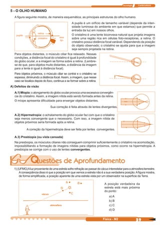 Tecnologia ITAPECURSOS
39Física - M2
5 - O OLHO HUMANO
A ﬁgura seguinte mostra, de maneira esquemática, as principais estruturas do olho humano.
pupila
retina
cristalino eixo
óp-
A pupila é um orifício de tamanho variável (depende da inten-
sidade luminosa do ambiente em que estamos) que permite a
entrada da luz em nossos olhos.
O cristalino é uma lente biconvexa natural que projeta imagens
sobre uma região rica em células foto-receptoras, a retina. O
cristalino possui distância focal variável. Dependendo da posição
do objeto observado, o cristalino se ajusta para que a imagem
seja sempre projetada na retina.
Para objetos distantes, o músculo ciliar ﬁca relaxado. Nessas
condições, a distância focal do cristalino é igual à profundidade
do globo ocular, e a imagem se forma sobre a retina. (Lembre-
se de que, para objetos muito distantes, a distância da imagem
para a lente é igual à distância focal).
Para objetos próximos, o músculo ciliar se contrai e o cristalino se
espessa, diminuindo a distância focal. Assim, a imagem, que nesse
caso se localiza depois do foco, continua a se formar sobre a retina.
A) Defeitos da visão
A.1) Miopia: o alongamento do globo ocular provoca uma excessiva convergên-
cia do cristalino. Assim, a imagem nítida está sendo formada antes da retina.
O míope apresenta diﬁculdade para enxergar objetos distantes.
A.2) Hipermetropia: o achatamento do globo ocular faz com que o cristalino
seja menos convergente que o necessário. Com isso, a imagem nítida de
objetos próximos seria formada após a retina.
A.3) Presbiopia (ou vista cansada)
Na presbiopia, os músculos ciliares não conseguem comprimir suﬁcientemente o cristalino na acomodação,
impossibilitando a formação de imagens nítidas para objetos próximos, como ocorre na hipermetropia. A
presbiopia se corrige com o uso de lentes convergentes.
Sua correção é feita através de lentes divergentes.
A correção da hipermetropia deve ser feita por lentes convergentes.
1) (UFMG)Aluzprovenientedeumaestrelasofrerefraçãoaopassardovácuointerestelarparaaatmosferaterrestre.
Aconseqüência disso é que a posição em que vemos a estrela não é a sua verdadeira posição.Aﬁgura mostra,
de forma simpliﬁcada, a posição aparente de uma estrela vista por um observador na superfície da Terra.
vácuo
A posição verdadeira da
estrela está mais próxima
do ponto:
a) A
b) B
c) C
d) D
A B
C
D
atmosfera
 