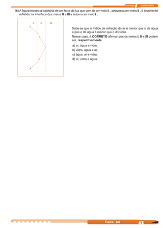 Tecnologia ITAPECURSOS
43Física - M2
16) A ﬁgura mostra a trajetória de um feixe de luz que vem de um meio I , atravessa um meio II , é totalmente
reﬂetido na interface dos meios II e III e retorna ao meio I .
Sabe-se que o índice de refração do ar é menor que o da água
e que o da água é menor que o do vidro.
Nesse caso, é CORRETO aﬁrmar que os meios I, II e III podem
ser, respectivamente,
a) ar, água e vidro.
b) vidro, água e ar.
c) água, ar e vidro.
d) ar, vidro e água.
 