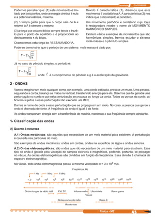 Tecnologia ITAPECURSOS
45Física - M2
Podemos perceber que: (1) este movimento é lim-
itado por dois pontos, onde a energia cinética é nula
e a potencial elástica, máxima.
(2) o tempo gasto para que o corpo saia de A e
retorne a A é sempre o mesmo.
(3) a força que atua no bloco sempre tende a trazê-
lo para o ponto de equilíbrio e é proporcional ao
deslocamento x do bloco.
Chamaremos esta força de RESTAURADORA.
Devido à característica (1), dizemos que este
movimento é oscilatório a A.Acaracterística (2) nos
indica que o movimento é periódico.
Um movimento periódico e oscilatório cuja força
é restauradora recebe o nome de MOVIMENTO
HARMÔNICO SIMPLES.
Existem vários exemplos de movimentos que são
harmônicos simples. Iremos estudar o sistema
mola-massa e o pêndulo simples.
Pode-se demonstrar que o período de um sistema mola-massa é dado por:
T
m
k
= 2π
Já no caso do pêndulo simples, o período é:
T
g
= 2π
onde é o comprimento do pêndulo e g é a aceleração da gravidade.
2 - ONDAS
Vamos imaginar um meio qualquer como por exemplo, uma corda esticada, presa a um muro. Uma pessoa,
segurando a corda, balança as mãos na vertical, transferindo energia para ela. Dizemos que foi gerada uma
perturbação na corda e que esta perturbação se propaga ao longo da corda. Todos os pontos da corda, ao
ﬁcarem sujeitos a essa perturbação irão executar um MHS.
Damos o nome de onda a essa perturbação que se propaga em um meio. No caso, a pessoa que gerou a
onda é chamada de fonte. A freqüência da onda é igual à da fonte.
As ondas transportam energia sem a transferência de matéria, mantendo a sua freqüência sempre constante.
1- Classiﬁcação das ondas
A) Quanto à natureza
A.1) Ondas mecânicas: são aquelas que necessitam de um meio material para existirem. A perturbação
é causada nas partículas do meio.
São exemplos de ondas mecânicas: ondas em cordas, ondas na superfície de lagos e ondas sonoras.
A.2) Ondas eletromagnéticas: são ondas que não necessitam de um meio material para existirem. Esse
tipo de onda é gerada pela vibração de campos elétricos e magnéticos, podendo, portanto, se propagar
no vácuo. As ondas eletromagnéticas são divididas em função da freqüência. Essa divisão é chamada de
espectro eletromagnético.
No vácuo, toda onda eletromagnética possui a mesma velocidade c = 3 x 108 m/s.
Freqüência, Hz
1 Hz 1 kHz 1 MHz
1,0 102 104 106 108 1010 1012 1014 1016 1018 1020 1022 1024
Ondas longas de rádio AM FM, TV Infravermelho Ultravioleta Raios gama
Visível
Ondas curtas de rádio Raios X
Microondas
 