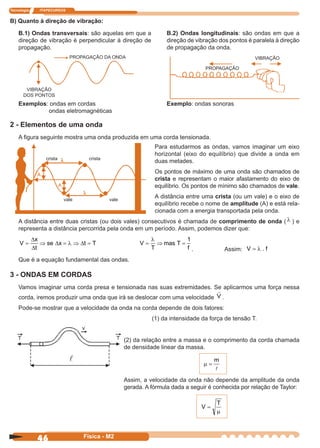 Tecnologia ITAPECURSOS
46 Física - M2
B.2) Ondas longitudinais: são ondas em que a
direção de vibração dos pontos é paralela à direção
de propagação da onda.
B) Quanto à direção de vibração:
B.1) Ondas transversais: são aquelas em que a
direção de vibração é perpendicular à direção de
propagação.
PROPAGAÇÃO DA ONDA
VIBRAÇÃO
DOS PONTOS
Exemplos: ondas em cordas
ondas eletromagnéticas
Exemplo: ondas sonoras
PROPAGAÇÃO
VIBRAÇÃO
2 - Elementos de uma onda
A ﬁgura seguinte mostra uma onda produzida em uma corda tensionada.
Para estudarmos as ondas, vamos imaginar um eixo
horizontal (eixo do equilíbrio) que divide a onda em
duas metades.
Os pontos de máximo de uma onda são chamados de
crista e representam o maior afastamento do eixo de
equilíbrio. Os pontos de mínimo são chamados de vale.
A distância entre uma crista (ou um vale) e o eixo de
equilíbrio recebe o nome de amplitude (A) e está rela-
cionada com a energia transportada pela onda.
crista crista
vale vale
A distância entre duas cristas (ou dois vales) consecutivos é chamada de comprimento de onda ( λ ) e
representa a distância percorrida pela onda em um período. Assim, podemos dizer que:
V
x
t
se x t T= ⇒ = ⇒ =
∆
∆
∆ ∆λ V
T
mas T
f
= ⇒ =
λ 1
. Assim: V f= λ .
Que é a equação fundamental das ondas.
3 - ONDAS EM CORDAS
Vamos imaginar uma corda presa e tensionada nas suas extremidades. Se aplicarmos uma força nessa
corda, iremos produzir uma onda que irá se deslocar com uma velocidade V .
Pode-se mostrar que a velocidade da onda na corda depende de dois fatores:
(1) da intensidade da força de tensão T.
(2) da relação entre a massa e o comprimento da corda chamada
de densidade linear da massa.
µ =
m
Assim, a velocidade da onda não depende da amplitude da onda
gerada. A fórmula dada a seguir é conhecida por relação de Taylor:
V
T
=
µ
 