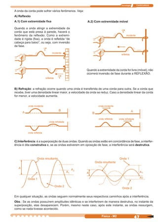 Tecnologia ITAPECURSOS
47Física - M2
A onda da corda pode sofrer vários fenômenos. Veja:
A) Reﬂexão
A.1) Com extremidade ﬁxa
Quando a onda atingir a extremidade da
corda que está presa à parede, haverá o
fenômeno da reﬂexão. Como a extremi-
dade é rígida (ﬁxa), a onda é reﬂetida “de
cabeça para baixo”, ou seja, com inversão
de fase.
A.2) Com extremidade móvel
B) Refração: a refração ocorre quando uma onda é transferida de uma corda para outra. Se a corda que
recebe, tiver uma densidade linear maior, a velocidade da onda se reduz. Caso a densidade linear da corda
for menor, a velocidade aumenta.
C) Interferência: é a superposição de duas ondas. Quando as ondas estão em concordância de fase, a interfer-
ência é dita construtiva e, se as ondas estiverem em oposição de fase, a interferência será destrutiva.
Quando a extremidade da corda for livre (móvel), não
ocorrerá inversão de fase durante a REFLEXÃO.
Em qualquer situação, as ondas seguem normalmente seus respectivos caminhos após a interferência.
Obs.: Se as ondas possuírem amplitudes idênticas e se interferirem de maneira destrutiva, no instante da
superposição, elas desaparecem. Porém, mesmo neste caso, após este instante, as ondas ressurgem,
como se nada tivesse acontecido.
 