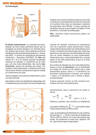 Tecnologia ITAPECURSOS
48 Física - M2
D) Polarização:
Imagine que a pessoa da ﬁgura produza uma onda
na corda com a característica de vibrar na horizontal
e na vertical. Esta onda, ao atravessar a abertura
do polarizador será “ﬁltrada”, ou seja, somente as
vibrações verticais é que chegam na região 2. Este
fenômeno é chamado de polarização.
Obs.: Somente ondas transversais podem ser
polarizadas.
E) Ondas estacionárias: é o resultado da super-
posição de duas ondas periódicas iguais que se
propagam na mesma direção e em sentidos opos-
tos. Quando isto ocorrer, iremos detectar pontos de
interferência permanentemente destrutiva – chama-
dos NÓS – e pontos de interferência permanente
construtiva – chamados VENTRES. Os Nós não
vibram (A = 0) e os ventres possuem amplitudes
máximas de vibração. É importante de se notar
que, em uma onda estacionária, não ocorre des-
locamento, apenas há vibração dos pulsos. Em
qualquer onda estacionária, a distância entre dois
nós (ou dois ventres) consecutivos é igual à metade
do comprimento de onda.
Vamos imaginar uma corda de comprimento L presa
em duas paredes.
Sacudindo a corda com freqüências adequadas, isto
é, freqüências que coincidam com suas freqüências
naturais de vibração, entramos em ressonância
com ela e geramos ondas estacionárias. Essas
ondas estacionárias podem ser interpretadas como
sendo o resultado da superposição das ondas que
geramos ao sacudirmos uma extremidade da corda
com as ondas reﬂetidas na outra extremidade.
Observamos que, numa extremidade ﬁxa, só pode
existir nó da onda estacionária, já que aí a corda
não pode vibrar.
Aos modos de vibração de uma onda estacionária,
damos o nome de harmônico, que é classiﬁcado
em função do número (n) de ventres que a onda
estacionária possui. Assim o 1º harmônico (ou
harmônico fundamental) é formado com apenas
1 ventre, o 2º harmônico com 2 ventres e assim,
sucessivamente.
A ﬁgura seguinte mostra os três primeiros har-
mônicos de uma onda estacionária.
Generalizando, para o harmônico de ordem n,
temos:
λn
L
n
=
2
e
Fn
nV
L
=
2 com n = 1, 2, 3...
Notamos, portanto, que somente as freqüências
que sejam múltiplas de
V
L
F
2
= , é que podem gerar
ondas estacionárias em uma corda.
Logo, se a freqüência fundamental de uma corda for,
por exemplo, F1 = 100 Hz, somente as freqüências
100 Hz, 200 Hz, 300 Hz, etc. é que irão produzir tais
ondas. Se excitarmos a corda com, digamos 150
Hz, não haverá regime estacionário.
região 1 região 2
polarizador
abertura
onda não
polarizada
onda
polarizada
 