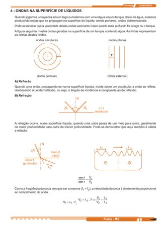 Tecnologia ITAPECURSOS
49Física - M2
4 - ONDAS NA SUPERFÍCIE DE LÍQUIDOS
Quando jogamos uma pedra em um lago ou batemos com uma régua em um tanque cheio de água, estamos
produzindo ondas que se propagam na superfície do líquido, sendo portanto, ondas bidimensionais.
Pode-se mostrar que a velocidade destas ondas será tanto maior quanto mais profundo for o lago ou o tanque.
A ﬁgura seguinte mostra ondas geradas na superfície de um tanque contendo água. As linhas representam
as cristas destas ondas.
ondas circulares ondas planas
(fonte pontual) (fonte extensa)
A) Reﬂexão
Quando uma onda, propagando-se numa superfície líquida, incide sobre um obstáculo, a onda se reﬂete,
obedecendo a Lei da Reﬂexão, ou seja, o ângulo de incidência é congruente ao de reﬂexão.
B) Refração
A refração ocorre, numa superfície líquida, quando uma onda passa de um meio para outro, geralmente
de maior profundidade para outra de menor profundidade. Pode-se demonstrar que aqui também é válida
a relação.
sen
sen
i
r
V
V
= 1
2
Como a freqüência da onda tem que ser a mesma (f1 = f2), a velocidade da onda é diretamente proporcional
ao comprimento de onda.
V f1 1= λ .
;
V f
V
V
2 2
1
2
1
2
= ⇒ =λ
λ
λ
.
7
i
 