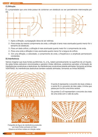 Tecnologia ITAPECURSOS
50 Física - M2
C) Difração
É a propriedade que uma onda possui de contornar um obstáculo ao ser parcialmente interrompida por
ele.
1 - Após a difração, a propagação deixa de ser retilínea.
2 - Para ondas de mesmo comprimento de onda, a difração é tanto mais acentuada quanto menor for o
tamanho do obstáculo.
3 - Para um dado orifício, a difração é mais acentuada quanto maior for o comprimento de onda.
4 - Para uma onda a difração é mais acentuada quanto menor for a largura do orifício.
5 - Em uma difração, a velocidade, o comprimento de onda, a freqüência e a amplitude permanecem
constantes.
D) Interferência
Vamos imaginar que duas fontes puntiformes, S1 e S2, batem periodicamente na superfície de um líquido.
Se estas fontes estiverem sincronizadas e gerarem ondas idênticas, poderemos perceber a formação de
interferências construtivas e destrutivas.As interferências construtivas estarão alinhadas, formando as linhas
VENTRAIS. As interferências destrutivas também estarão alinhadas, formando as linhas NODAIS.
O ponto A representa o encontro de duas cristas e
o ponto B é o encontro de dois vales. A linha que
passa por A e B é uma linha ventral.
Os pontos C e D representam o encontro da crista
de uma onda com o vale da outra.
Fotograﬁa da ﬁgura de interferência produzida
por duas fontes pontuais em fase.
Observe as linhas nodais em direção radial.
 