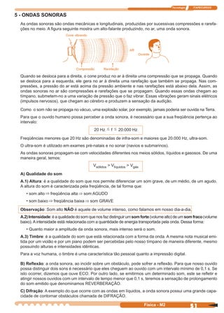 Tecnologia ITAPECURSOS
51Física - M2
5 - ONDAS SONORAS
As ondas sonoras são ondas mecânicas e longitudinais, produzidas por sucessivas compressões e rarefa-
ções no meio. A ﬁgura seguinte mostra um alto-falante produzindo, no ar, uma onda sonora.
Quando se desloca para a direita, o cone produz no ar à direita uma compressão que se propaga. Quando
se desloca para a esquerda, ele gera no ar à direita uma rarefação que também se propaga. Nas com-
pressões, a pressão do ar está acima da pressão ambiente e nas rarefações está abaixo dela. Assim, as
ondas sonoras no ar são compressões e rarefações que se propagam. Quando essas ondas chegam ao
tímpano, submetem-no a uma variação de pressão que o faz vibrar. Essas vibrações geram sinais elétricos
(impulsos nervosos), que chegam ao cérebro e produzem a sensação da audição.
Como o som não se propaga no vácuo, uma explosão solar, por exemplo, jamais poderia ser ouvida na Terra.
Para que o ouvido humano possa perceber a onda sonora, é necessário que a sua freqüência pertença ao
intervalo:
20 Hz ≤ f ≤ 20.000 Hz
Freqüências menores que 20 Hz são denominadas de infra-som e maiores que 20.000 Hz, ultra-som.
O ultra-som é utilizado em exames pré-natais e no sonar (navios e submarinos).
As ondas sonoras propagam-se com velocidades diferentes nos meios sólidos, líquidos e gasosos. De uma
maneira geral, temos:
Vsólidos > Vlíquidos > Vgás
A) Qualidade do som
A.1) Altura: é a qualidade do som que nos permite diferenciar um som grave, de um médio, de um agudo.
A altura do som é caracterizada pela freqüência, de tal forma que:
• som alto ⇒ freqüência alta ⇒ som AGUDO
• som baixo ⇒ freqüência baixa ⇒ som GRAVE
Observação: Som alto NÃO é aquele de volume intenso, como falamos em nosso dia-a-dia.
A.2)Intensidade:éaqualidadedosomquenosfazdistinguirumsomforte(volumealto)deumsomfraco(volume
baixo). A intensidade está relacionada com a quantidade de energia transportada pela onda. Dessa forma:
• Quanto maior a amplitude da onda sonora, mais intenso será o som.
A.3) Timbre: é a qualidade do som que está relacionada com a forma da onda. A mesma nota musical emi-
tida por um violão e por um piano podem ser percebidas pelo nosso tímpano de maneira diferente, mesmo
possuindo alturas e intensidades idênticas.
Para a voz humana, o timbre é uma característica tão pessoal quanto a impressão digital.
B) Reﬂexão: a onda sonora, ao incidir sobre um obstáculo, pode sofrer a reﬂexão. Para que nosso ouvido
possa distinguir dois sons é necessário que eles cheguem ao ouvido com um intervalo mínimo de 0,1 s. Se
isto ocorrer, dizemos que ouve ECO. Por outro lado, se emitirmos um determinado som, este se reﬂetir e
atingir nossos ouvidos com um intervalo de tempo menor que 0,1 s, teremos a sensação de prolongamento
do som emitido que denominamos REVERBERAÇÃO.
C) Difração: A exemplo do que ocorre com as ondas em líquidos, a onda sonora possui uma grande capa-
cidade de contornar obstáculos chamada de DIFRAÇÃO.
 