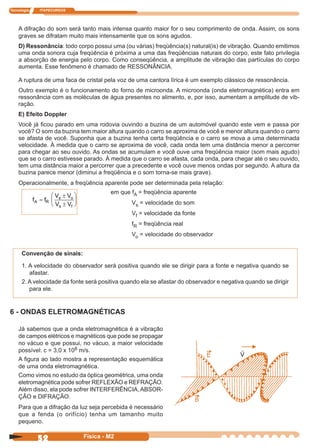 Tecnologia ITAPECURSOS
52 Física - M2
A difração do som será tanto mais intensa quanto maior for o seu comprimento de onda. Assim, os sons
graves se difratam muito mais intensamente que os sons agudos.
D) Ressonância: todo corpo possui uma (ou várias) freqüência(s) natural(is) de vibração. Quando emitimos
uma onda sonora cuja freqüência é próxima a uma das freqüências naturais do corpo, este fato privilegia
a absorção de energia pelo corpo. Como conseqüência, a amplitude de vibração das partículas do corpo
aumenta. Esse fenômeno é chamado de RESSONÂNCIA.
A ruptura de uma faca de cristal pela voz de uma cantora lírica é um exemplo clássico de ressonância.
Outro exemplo é o funcionamento do forno de microonda. A microonda (onda eletromagnética) entra em
ressonância com as moléculas de água presentes no alimento, e, por isso, aumentam a amplitude de vib-
ração.
E) Efeito Doppler
Você já ﬁcou parado em uma rodovia ouvindo a buzina de um automóvel quando este vem e passa por
você? O som da buzina tem maior altura quando o carro se aproxima de você e menor altura quando o carro
se afasta de você. Suponha que a buzina tenha certa freqüência e o carro se mova a uma determinada
velocidade. À medida que o carro se aproxima de você, cada onda tem uma distância menor a percorrer
para chegar ao seu ouvido. As ondas se acumulam e você ouve uma freqüência maior (som mais agudo)
que se o carro estivesse parado. À medida que o carro se afasta, cada onda, para chegar até o seu ouvido,
tem uma distância maior a percorrer que a precedente e você ouve menos ondas por segundo. A altura da
buzina parece menor (diminui a freqüência e o som torna-se mais grave).
Operacionalmente, a freqüência aparente pode ser determinada pela relação:
em que fA = freqüência aparente
Vs = velocidade do som
Vf = velocidade da fonte
fR = freqüência real
Vo = velocidade do observador
6 - ONDAS ELETROMAGNÉTICAS
V
Já sabemos que a onda eletromagnética é a vibração
de campos elétricos e magnéticos que pode se propagar
no vácuo e que possui, no vácuo, a maior velocidade
possível: c = 3,0 x 108 m/s.
A ﬁgura ao lado mostra a representação esquemática
de uma onda eletromagnética.
Como vimos no estudo da óptica geométrica, uma onda
eletromagnética pode sofrer REFLEXÃO e REFRAÇÃO.
Além disso, ela pode sofrer INTERFERÊNCIA,ABSOR-
ÇÃO e DIFRAÇÃO.
Para que a difração da luz seja percebida é necessário
que a fenda (o orifício) tenha um tamanho muito
pequeno.
f f
V V
V V
A R
s o
s f
=
±
±






Convenção de sinais:
1. A velocidade do observador será positiva quando ele se dirigir para a fonte e negativa quando se
afastar.
2. A velocidade da fonte será positiva quando ela se afastar do observador e negativa quando se dirigir
para ele.
 