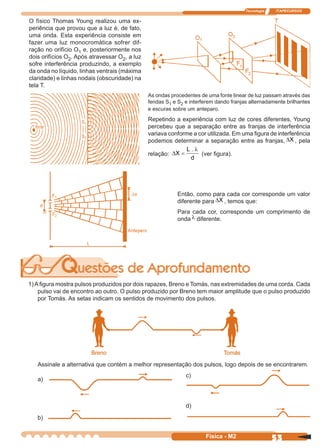Tecnologia ITAPECURSOS
53Física - M2
O físico Thomas Young realizou uma ex-
periência que provou que a luz é, de fato,
uma onda. Esta experiência consiste em
fazer uma luz monocromática sofrer dif-
ração no orifício O1 e, posteriormente nos
dois orifícios O2. Após atravessar O2, a luz
sofre interferência produzindo, a exemplo
da onda no líquido, linhas ventrais (máxima
claridade) e linhas nodais (obscuridade) na
tela T.
As ondas procedentes de uma fonte linear de luz passam através das
fendas S1 e S2 e interferem dando franjas alternadamente brilhantes
e escuras sobre um anteparo.
Repetindo a experiência com luz de cores diferentes, Young
percebeu que a separação entre as franjas de interferência
variava conforme a cor utilizada. Em uma ﬁgura de interferência
podemos determinar a separação entre as franjas, ∆X , pela
relação: ∆X
L
d
=
. λ
(ver ﬁgura).
Então, como para cada cor corresponde um valor
diferente para ∆X , temos que:
Para cada cor, corresponde um comprimento de
onda λ diferente.
1)Aﬁgura mostra pulsos produzidos por dois rapazes, Breno e Tomás, nas extremidades de uma corda. Cada
pulso vai de encontro ao outro. O pulso produzido por Breno tem maior amplitude que o pulso produzido
por Tomás. As setas indicam os sentidos de movimento dos pulsos.
Assinale a alternativa que contém a melhor representação dos pulsos, logo depois de se encontrarem.
a)
b)
c)
d)
 