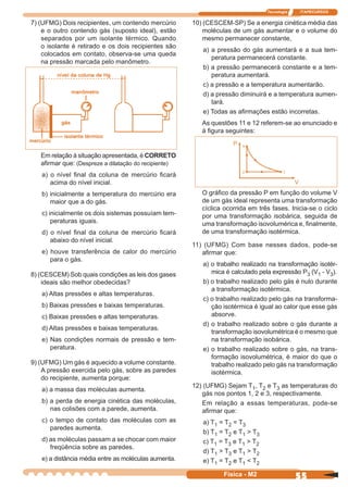 Tecnologia ITAPECURSOS
55Física - M2
7) (UFMG) Dois recipientes, um contendo mercúrio
e o outro contendo gás (suposto ideal), estão
separados por um isolante térmico. Quando
o isolante é retirado e os dois recipientes são
colocados em contato, observa-se uma queda
na pressão marcada pelo manômetro.
10) (CESCEM-SP) Se a energia cinética média das
moléculas de um gás aumentar e o volume do
mesmo permanecer constante,
a) a pressão do gás aumentará e a sua tem-
peratura permanecerá constante.
b) a pressão permanecerá constante e a tem-
peratura aumentará.
c) a pressão e a temperatura aumentarão.
d) a pressão diminuirá e a temperatura aumen-
tará.
e) Todas as aﬁrmações estão incorretas.
As questões 11 e 12 referem-se ao enunciado e
à ﬁgura seguintes:
Em relação à situação apresentada, é CORRETO
aﬁrmar que: (Despreze a dilatação do recipiente)
a) o nível ﬁnal da coluna de mercúrio ﬁcará
acima do nível inicial.
b) inicialmente a temperatura do mercúrio era
maior que a do gás.
c) inicialmente os dois sistemas possuíam tem-
peraturas iguais.
d) o nível ﬁnal da coluna de mercúrio ﬁcará
abaixo do nível inicial.
e) houve transferência de calor do mercúrio
para o gás.
8) (CESCEM) Sob quais condições as leis dos gases
ideais são melhor obedecidas?
a) Altas pressões e altas temperaturas.
b) Baixas pressões e baixas temperaturas.
c) Baixas pressões e altas temperaturas.
d) Altas pressões e baixas temperaturas.
e) Nas condições normais de pressão e tem-
peratura.
9) (UFMG) Um gás é aquecido a volume constante.
A pressão exercida pelo gás, sobre as paredes
do recipiente, aumenta porque:
a) a massa das moléculas aumenta.
b) a perda de energia cinética das moléculas,
nas colisões com a parede, aumenta.
c) o tempo de contato das moléculas com as
paredes aumenta.
d) as moléculas passam a se chocar com maior
freqüência sobre as paredes.
e) a distância média entre as moléculas aumenta.
O gráﬁco da pressão P em função do volume V
de um gás ideal representa uma transformação
cíclica ocorrida em três fases. Inicia-se o ciclo
por uma transformação isobárica, seguida de
uma transformação isovolumérica e, ﬁnalmente,
de uma transformação isotérmica.
11) (UFMG) Com base nesses dados, pode-se
aﬁrmar que:
a) o trabalho realizado na transformação isotér-
mica é calculado pela expressão P3 (V1 - V3).
b) o trabalho realizado pelo gás é nulo durante
a transformação isotérmica.
c) o trabalho realizado pelo gás na transforma-
ção isotérmica é igual ao calor que esse gás
absorve.
d) o trabalho realizado sobre o gás durante a
transformação isovolumétrica é o mesmo que
na transformação isobárica.
e) o trabalho realizado sobre o gás, na trans-
formação isovolumétrica, é maior do que o
trabalho realizado pelo gás na transformação
isotérmica.
12) (UFMG) Sejam T1, T2 e T3 as temperaturas do
gás nos pontos 1, 2 e 3, respectivamente.
Em relação a essas temperaturas, pode-se
aﬁrmar que:
a) T1 = T2 = T3
b) T1 = T2 e T1 > T3
c) T1 = T3 e T1 > T2
d) T1 > T3 e T1 > T2
e) T1 = T2 e T1 < T2
 
