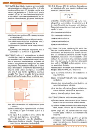 Tecnologia ITAPECURSOS
56 Física - M2
13) (FCMMG) Quantidades iguais de um mesmo gás
são colocadas em dois cilindros M e N. O gás
no cilindro M recebe E∆ de calor e sofre uma
transformação isobárica. O do cilindro N recebe
também E∆ de calor e sofre uma transformação
isovolumétrica. Sobre a energia interna do gás, ao
ﬁnal das transformações, podemos aﬁrmar que:
15) (F.C. Chagas-SP) Um sistema formado por
um gás ideal sofre uma transformação com as
seguintes características:
| W | = | U∆ |
Q = 0
onde W é o trabalho realizado, U∆ é uma varia-
ção positiva (aumento) de energia interna e Q
é o calor fornecido ou absorvido pelo sistema.
Esses dados permitem concluir que a transfor-
mação foi uma:
a) compressão adiabática.
b) compressão isotérmica.
c) expansão adiabática.
d) expansão isotérmica.
e) expansão isobárica.
16) (UFMG) Dois gases, hélio e argônio, estão con-
tidos em cilindros idênticos, à mesma pressão e
temperatura. Os êmbolos que fecham os cilin-
dros são baixados subitamente (transfor-mação
adiabática), realizando o mesmo trabalho sobre
cada um dos sistemas.Atemperatura alcançada
pelo hélio será igual à temperatura alcançada
pelo argônio PORQUE ambos recebem a mes-
ma quantidade de calor.
Nessa questão aparecem duas aﬁrmativas liga-
das pela palavra PORQUE. Responda:
a) se a primeira aﬁrmativa for verdadeira e a
segunda falsa.
b) se a primeira aﬁrmativa for falsa e a segunda
verdadeira.
c) se as duas aﬁrmativas forem verdadeiras e a
segunda justiﬁcar a primeira.
d) se as duas aﬁrmativas forem verdadeiras,
mas a segunda não justiﬁcar a primeira.
e) se as duas aﬁrmativas forem falsas.
17) (FCMMG) Marque a aﬁrmativa verdadeira.
a) Para aumentar a temperatura de um sistema,
deve-se necessariamente ceder-lhe calor.
b) Durante uma expansão adiabática de um gás
ideal, não há variação em sua temperatura.
c) Um corpo frio, em contato com um corpo
quente, pode se tornar espontaneamente
mais frio.
d) Em uma transformação que leva um gás de
um estado 1 a um estado 2, a variação da en-
ergia interna independe do caminho seguido
na transformação.
a) sofreu um aumento em M, mas permaneceu
constante em N.
b) aumentou igualmente nos dois recipientes.
c) aumentou em ambos os recipientes, mas o
aumento em M foi maior que em N.
d) permaneceu constante em M, mas aumentou
em N.
e) aumentou em ambos os recipientes, mas o
aumento de M foi menor do que em N.
14) (FCMMG) A ﬁgura 1 representa um recipiente
cilíndrico que contém ar, vedado hermeticamente
por um pistão que pode se movimentar sem atrito.
Não se aplicando nenhuma força no pistão, ele
ﬁcará na posição indicada na ﬁgura 1. Na ﬁgura
2 o pistão foi empurrado de modo que o ar agora
ocupa a metade do comprimento do cilindro que
ocupava antes. Nessas condições, é necessária
uma força F para manter o pistão na sua nova
posição. Não houve variação de temperatura
durante a transformação. Pode-se aﬁrmar que:
a) a velocidade média das moléculas na ﬁgura
2 é maior.
b) nas duas situações representadas, o número
de moléculas por centímetro cúbico é o
mesmo.
c) na ﬁgura 1, a pressão do ar no interior do
cilindro é igual à pressão atmosférica.
d) a transformação de 1 para 2 é adiabática.
e) a pressão do gás na situação 1 é duas vezes
maior do que a pressão na situação 2.
 