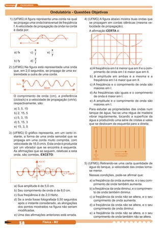 Tecnologia ITAPECURSOS
58 Física - M2
Ondulatória - Questões Objetivas
1) (UFMG) A ﬁgura representa uma corda na qual
se propaga uma onda transversal de freqüência
f. A velocidade de propagação da onda na corda
é dada por:
a) fx c)
f
x
e)
y
x
b) fy d)
f
y
2) (UFMG) Na ﬁgura está representada uma onda
que, em 2,0 segundos, se propaga de uma ex-
tremidade a outra de uma corda.
O comprimento de onda (cm), a preferência
(ciclos/s) e a velocidade de propagação (cm/s),
respectivamente, são:
a) 3, 5, 15
b) 2, 15, 5
c) 5, 3, 15
d) 5, 15, 3
e) 15, 3, 5
3) (UFMG) O gráﬁco representa, em um certo in-
stante, a forma de uma onda senoidal que se
propaga em uma corda muito comprida, com
velocidade de 16,0 cm/s. Esta onda é produzida
por um vibrador que se encontra à esquerda.
As aﬁrmações que se seguem, relativas a esta
onda, são corretas, EXCETO:
a) Sua amplitude é de 5,0 cm.
b) Seu comprimento de onda é de 8,0 cm.
c) Sua freqüência é de 2,0 Hertz.
d) Se a onda fosse fotografada 0,50 segundos
após o instante considerado, as alongações
dos pontos mostrados na ﬁgura não seriam
modiﬁcadas.
e) Uma das aﬁrmações anteriores está errada.
a) A freqüência em I é menor que em II e o com-
primento de onda em I é maior que em II.
b) A amplitude em ambas é a mesma e a
freqüência em I é maior que em II.
c) A freqüência e o comprimento de onda são
maiores em I.
d) As freqüências são iguais e o comprimento
de onda é maior em I.
e) A amplitude e o comprimento de onda são
maiores em I.
6cm
4) (UFMG) A ﬁgura abaixo mostra duas ondas que
se propagam em cordas idênticas (mesma ve-
locidade de propagação).
A aﬁrmação CERTA é:
Para estudar as propriedades das ondas num
tanque de água, faz-se uma régua de madeira
vibrar regularmente, tocando a superfície da
água e produzindo uma série de cristas e vales
que se deslocam da esquerda para a direita.
5) (UFMG) Retirando-se uma certa quantidade de
água do tanque, a velocidade das ondas torna-
se menor.
Nessas condições, pode-se aﬁrmar que:
a) a freqüência da onda aumenta, e o seu com-
primento de onda também aumenta.
b) a freqüência da onda diminui, e o comprimen-
to de onda também diminui.
c) a freqüência da onda não se altera, e o seu
comprimento de onda aumenta.
d) a freqüência da onda não se altera, e o seu
comprimento de onda diminui.
e) a freqüência da onda não se altera, e o seu
comprimento de onda também não se altera.
 