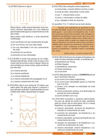 Tecnologia ITAPECURSOS
59Física - M2
9) (PUC-MG) São radiações eletromagnéticas:
a) microondas, corrente elétrica nos ﬁos e calor;
b) onda de rádio, ultravioleta e vento solar;
c) raio λ , infravermelho e som;
d) raios x, microondas e ondas de rádio;
e) luz, radiação e feixe de nêutrons.
As questões 10 e 11 referem-se ao texto abaixo.
Quando uma ambulância se aproxima de nós
em alta velocidade, ouvimos sua sirene com uma tonali-
dade aguda, o que indica uma freqüência alta. O som
ﬁca mais grave quando ela se afasta. Essa variação na
freqüência, percebida por nosso ouvido, deve-se ao fato
de haver uma velocidade relativa entre o observador e a
fonte. O mesmo efeito é usado nos radares dos patrul-
heiros rodoviários: um sinal de microondas é enviado e
reﬂetido pelos veículos em movimento, produzindo-se,
em relação à fonte, mudanças na freqüência. Anal-
isando as freqüências, o aparelho indica a velocidade
dos carros.
(CIÊNCIA HOJE, VOLUME 9, NÚMERO 53)
10)(PUC-MG)Ofenômenodavariaçãodafreqüência,de-
scrito nos dois exemplos do texto, é conhecido por:
a) Experiência de Young.
b) Efeito Doppler.
c) Interferência construtiva.
d) Ondas hertzianas.
e) Lei de Snell.
11) (PUC-MG) Baseado no texto, é CORRETO aﬁrmar
que o fenômeno descrito:
a) só ocorre com ondas longitudinais.
b) só ocorre para velocidades iguais ou menores
que a do som.
c) produz uma variação na velocidade da onda
analisada.
d) ocorre produzindo sempre uma diminuição do
período da onda analisada.
e) ocorre também com a luz.
12) (PUC-MG) Considere o espectro eletromagné-
tico que vai, desde as ondas de rádio, passando
pela luz visível, até os raios gama. No ar, e nessa
freqüência, as ondas apresentam:
a) mesma velocidade, aumento de freqüência,
redução do comprimento de onda.
b) aumento da velocidade, da freqüência e do
comprimento de onda.
c) mesma velocidade, aumento da freqüência e do
comprimento de onda.
d) redução da velocidade e da freqüência e au-
mento do comprimento de onda.
e) mesma velocidade, mesma freqüência e au-
mento do comprimento de onda.
6) (UFMG) Observe a ﬁgura.
Nessa ﬁgura, estão esquematizadas duas bar-
reiras verticais separadas por uma distância
aproximadamente igual ao comprimento de onda
das ondas.
Após passar pela abertura, a onda apresenta
modiﬁcação:
a) em sua forma e em seu comprimento de onda.
b) em sua forma e em sua veloci dade.
c) em sua velocidade e em seu comprimento
de onda.
d) somente em sua forma.
e) somente em sua velocidade.
7) (F.C.M.MG) A corda mais grossa de um violão,
devidamente aﬁnado, emite a nota mi grave. Sua
corda mais ﬁna emite a nota mi aguda. Sobre os
sons emitidos por essas cordas, pode-se aﬁrmar
que eles têm:
a) o mesmo período
b) a mesma amplitude
c) a mesma freqüência
d) a mesma velocidade de propagação no ar
e) o mesmo comprimento de onda
8) (PUC-MG) Júlia é uma criança de 18 meses, que
adora gritar. Ela grita para chamar o cachorro e
para assustar os pardais. O perﬁl periódico do som
emitido está melhor representado na opção:
a)
b)
c)
d)
e)
 