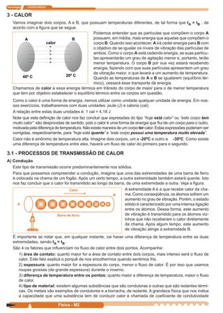 Tecnologia ITAPECURSOS
6 Física - M2
Podemos entender que as partículas que compõem o corpo A
possuem, em média, mais energia que aquelas que compõem o
corpo B. Quando isso acontecer, A irá ceder energia para B com
o objetivo de se igualar os níveis de vibração das partículas de
ambos. Como o corpo A está cedendo energia, as suas partícu-
las apresentarão um grau de agitação menor e, portanto, terão
menor temperatura. O corpo B por sua vez estará recebendo
energia, fazendo com que suas partículas apresentem um grau
de vibração maior, o que levará a um aumento de temperatura.
Quando as temperaturas de A e B se igualarem (equilíbrio tér-
mico), cessará esse transporte de energia.
3 - CALOR
Vamos imaginar dois corpos, A e B, que possuam temperaturas diferentes, de tal forma que tA > tB , de
acordo com a ﬁgura que se segue.
Chamamos de calor a essa energia térmica em trânsito do corpo de maior para o de menor temperatura
que tem por objetivo estabelecer o equilíbrio térmico entre os corpos em questão.
Como o calor é uma forma de energia, iremos utilizar como unidade qualquer unidade de energia. Em nos-
sos exercícios, trabalharemos com duas unidades: joule (J) e caloria (cal).
A relação entre estas duas unidades é: 1 cal = 4,18 J
Note que esta deﬁnição de calor nos faz concluir que expressões do tipo “hoje está calor” ou “este corpo tem
muito calor” são desprovidas de sentido, pois o calor é uma forma de energia que ﬂui de um corpo para o outro,
motivada pela diferença de temperatura. Não existe maneira de um corpo ter calor. Estas expressões poderiam ser
corrigidas, respectivamente, para “hoje está quente” e “este corpo possui uma temperatura muito elevada”.
Calor não é sinônimo de temperatura alta. Imagine dois corpos, um a -20ºC e outro a -30ºC. Como existe
uma diferença de temperatura entre eles, haverá um ﬂuxo de calor do primeiro para o segundo.
3.1 - PROCESSOS DE TRANSMISSÃO DE CALOR
A) Condução
Este tipo de transmissão ocorre predominantemente nos sólidos.
Para que possamos compreender a condução, imagine que uma das extremidades de uma barra de ferro
é colocada na chama de um fogão. Após um certo tempo, a outra extremidade também estará quente. Isto
nos faz concluir que o calor foi transmitido ao longo da barra, de uma extremidade a outra. Veja a ﬁgura.
Calor
A
B
Barra de ferro
A extremidade A é a que recebe calor da cha-
ma. Como conseqüência, os átomos sofrem um
aumento no grau de vibração. Porém, o estado
sólido é caracterizado por uma intensa ligação
entre os átomos. Dessa forma, este aumento
de vibração é transmitido para os átomos viz-
inhos que não receberam o calor diretamente
da chama. Após algum tempo, este aumento
de vibração atinge a extremidade B.
É importante se notar que, em qualquer instante, vai haver uma diferença de temperatura entre as duas
extremidades, sendo tA > tB .
São 4 os fatores que inﬂuenciam no ﬂuxo de calor entre dois pontos. Acompanhe:
1) área de contato: quanto maior for a área de contato entre dois corpos, mais intenso será o ﬂuxo de
calor. Este fato explica o porquê de nos encolhermos quando sentimos frio.
2) espessura: quanto maior for a espessura do corpo, menor o ﬂuxo de calor. É por isso que usamos
roupas grossas (de grande espessura) durante o inverno.
3) diferença de temperatura entre os pontos: quanto maior a diferença de temperatura, maior o ﬂuxo
de calor.
4) tipo de material: existem algumas substâncias que são condutoras e outras que são isolantes térmi-
cas. Os metais são exemplos de condutores e a borracha, de isolante. A grandeza física que nos indica
a capacidade que uma substância tem de conduzir calor é chamada de coeﬁciente de condutividade
 