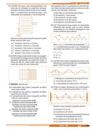 Tecnologia ITAPECURSOS
61Física - M2
18) (UFMG) Na ﬁgura está esquematizada uma
onda que se propaga na superfície da água,
da parte rasa para a parte funda de um tanque.
Seja λ o comprimento de onda da onda, v sua
velocidade de propagação e f sua freqüência.
Quando a onda passa da parte rasa para a parte
funda, pode-se dizer que:
a) λ aumenta, f diminui e v diminui
b) λ aumenta, f diminui e v aumenta
c) λ aumenta, f não muda e v aumenta
d) λ diminui, f aumenta e v aumenta
e) λ diminui, f não muda e v aumenta
19) (UFMG)Aﬁgura representa ondas se propagan-
do na superfície da água de um tanque.As linhas
paralelas representam as cristas das ondas. À
direita de MN as cristas estão mais próximas
umas das outras do que à esquerda.
É ERRADO, aﬁrmar que:
a) A velocidade das ondas à esquerda de MN é
maior que à direita.
b) A freqüência das ondas à esquerda de MN é
igual do que à direita.
c) O comprimento de onda à esquerda de MN é
maior do que à direita.
d) MNdeesquerdaàondadafreqüência
MNdedireitaàondadeocompriment
=
MNdedireitaàondadafreqüência
MNdeesquerdaàondadeocompriment
e) =
MNdedireitaàondasdasvelocidade
MNdeesquerdaàondasdasvelocidade
MNdedireitaàondadafreqüência
MNdeesquerdaàondadeocompriment
Nas questões 20 e 21 apresentam-se três aﬁrmati-
vas, cada uma das quais pode ser certa ou errada.
Leia-as com atenção e responda:
a) Se todas as aﬁrmativas são erradas.
b) Se apenas I, II são certas.
c) Se apenas II e III são certas.
d) Se apenas I e III são certas.
e) Se apenas uma aﬁrmativa é certa.
20) (UF. Diamantina) Duas cordas de densidades
diferentes são presas uma na outra. Ondas
produzidas por um vibrador propagam-se nas
cordas conforme ﬁgura abaixo.
Seja: v1 e v2 = velocidades de propagação; λ
1 e
λ
2 = comprimentos de onda; f1 e f2 = freqüências
das ondas nas cordas 1 e 2, respectivamente:
I. λ
1 = λ
2
II. v2 < v1
III. f2 = f1
21) (UFMG) Uma onda é estabelecida numa corda,
fazendo-se o pontoAoscilar com uma freqüência
igual a 1000 Hz (veja a ﬁgura).
I - Pela ﬁgura o comprimento de onda é de 5 cm.
II - O período da onda é 10-3 s.
III - A velocidade da onda é de 5 x 104 cm/s.
22) A ﬁgura a seguir representa uma onda estacio-
nária, numa corda de comprimento I = 2,5 m.
Quanto a essa situação, podemos aﬁrmar:
a) O ponto C é um nó.
b) O ponto A é um ventre.
c) O ponto B movimenta-se perpendicularmente
à direção de propagação da onda.
d) O comprimento de onda vale 0,5 m.
e) O comprimento de onda vale 1,0 m.
C
B A
 