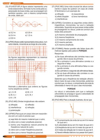 Tecnologia ITAPECURSOS
62 Física - M2
23) (FUVEST-SP) A ﬁgura abaixo representa uma
onda estacionária, formada numa corda pela su-
perposição de duas ondas, que se propagam em
sentidos opostos, com o mesmo comprimento
de onda, dado por:
a) 0,2 m d) 0,8 m
b) 0,4 m e) 1,0 m
c) 0,6 m
24)(UFMG)Abaixoestãorepresentadosdoispulsos,num
certo instante, movendo-se ao longo de uma corda.
As ﬁguras seguintes representam os mesmos
pulsos em instantes posteriores.
Assinale a alternativa que ordena as ﬁguras
numa seqüência correta:
a) I, II, III d) III, I, II
b) III, II, I e) II, III, I
c) II, I, III
25) (PUC-MG) Ondas longitudinais não exibem:
a) difração d) reﬂexão
b) interferência e) refração
c) polarização
0
26) (UFMG) Para que um corpo vibre em ressonân-
cia com um outro é preciso que:
a) seja feito do mesmo material que o outro;
b) vibre com a maior amplitude possível;
c) tenha uma freqüência natural próxima da
freqüência natural do outro;
d) vibre com a maior freqüência possível;
e) vibre com a menor freqüência possível.
27) (PUC-MG) Uma nota musical de altura conve-
niente é capaz de quebrar um copo de cristal.
O fenômeno é um exemplo de:
a) difração d) ressonância
b) efeito Doppler e) tons harmônicos
c) interferência
28) (UFMG) Considere as seguintes ondas eletro-
magnéticas: microondas, luz azul e radiação
ultravioleta. Supondo-se que essas ondas estão
se propagando no vácuo, pode-se concluir que
todas elas possuem:
a) A mesma velocidade de propagação.
b) A mesma freqüência.
c) O mesmo comprimento de onda.
d) O mesmo período.
e) A mesma amplitude.
29) (FCMMG) Nesta questão são feitas duas aﬁr-
mativas ligadas pela palavra PORQUE:
Responda:
a) Se duas aﬁrmativas são corretas mas a se-
gunda não é causa da primeira.
b) Se a primeira é uma aﬁrmativa correta e a
segunda é falsa.
c) Se a primeira é uma aﬁrmativa falsa e a se-
gunda correta.
d) Se a primeira e a segunda são aﬁrmativas falsas.
e) Se as duas aﬁrmativas são corretas e a se-
gunda é causa da primeira.
Sabendo que a freqüência da radiação ultravio-
leta é maior do que a das microondas, podemos
concluir que, no vácuo, o comprimento de onda do
ultravioleta é menor do que o das microondas.
PORQUE
no vácuo a velocidade com que a radiação
ultravioleta se propaga é igual à velocidade de
propagação das microondas.
30) (PUC-MG) Para a situação ilustrada, diz-se que:
a) O comprimento de onda da luz em II é menor
do que em I.
b) A velocidade da luz em II é maior do que em I.
c) A freqüência da luz em I é maior do que em II.
d) O índice de refração de I é menor do que de II.
e) Haverá reﬂexão total se a luz passar de II para I.
 