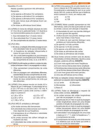 Tecnologia ITAPECURSOS
63Física - M2
Questões 31 a 33.
Nestas questões aparecem três aﬁrmativas.
Responda:
a) Se apenas a aﬁrmativa I for verdadeira.
b) Se apenas a aﬁrmativa II for verdadeira.
c) Se apenas a aﬁrmativa III for verdadeira.
d) Se pelo menos duas aﬁrmativas forem ver-
dadeiras.
e) Se todas as aﬁrmativas forem falsas.
31) (UFMG) O índice de refração absoluto do vidro
é 1,5 e o do ar é, particularmente, 1,0. Quando a
luz monocromática passa do ar para o vidro:
I - Sua intensidade ﬁca 1,5 vezes menor.
II - Sua velocidade ﬁca 1,5 vezes menor.
III - Seu comprimento de onda ﬁca 1,5 vezes menor.
32) (PUC-MG)
I-Novácuo,aradiaçãoultravioletapropaga-secom
uma velocidade maior do que as microondas.
II - A freqüência da radiação infravermelha é
menor do que a da luz verde.
III - Se a onda eletromagnética de uma emissora
de rádio tem uma freqüência de 750 kilohertz, o
seu comprimento de onda, no ar, é de 400 m.
33)(FCMMG)Asaﬁrmaçõessereferemaondasderádio,
ondas luminosas e raios X, se propagando no vácuo.
I - Elas apresentam comprimentos de onda
diferentes.
II - Elas se propagam com velocidades diferentes,
características de seus comprimentos de onda.
III - Suas freqüências são iguais independente-
mente de seus comprimentos de onda que
são diferentes.
34) (UFMG) Uma pessoa escuta um trovão 4,0 s
depois de ver o relâmpago. A velocidade da luz
é 3,0 x 108 m/s e a do som 3,40 x 102 m/s. A
distância entre o ponto onde ocorreu o relâm-
pago e a pessoa é:
a) 1,20 x 109 m d) 2,72 x 103
b) 2,40 x 109 m e) 1,36 x 103 m
c) 1,199 x 109 m
35) (PUC-MG) É verdadeira a aﬁrmação:
a) As ondas sonoras são transversais.
b)Avelocidade das ondas sonoras num mesmo
meio depende de sua freqüência.
c) A temperatura do ar inﬂuencia a velocidade
das ondas sonoras.
d) As ondas sonoras não sofrem refração ao
mudarem de meio.
e) A velocidade das ondas sonoras é a mesma
da luz.
36) (UFMG) Uma pessoa dá um grito diante de um
muro e depois de 0,750 segundos ouve o eco.
Considerando a velocidade do som no ar como
sendo 340 m/s, pode-se aﬁrmar que a distância
entre a pessoa e o muro, em metros vale:
a) 72 d) 115
b) 94 e) 128
c) 109
37) (FCMMG) Nesta questão apresentam-se três
alternativas, cada uma das quais pode ser certa
ou errada. Leia-as com atenção e responda:
I - A intensidade do som nos permite distinguir
os sons graves dos agudos.
II - A altura do som nos permite, distinguir entre
sons mais fortes e mais fracos.
III - O timbre do som permite distinguir sons
emitidos por instrumentos diferentes.
a) Se apenas I e II são corretas.
b) Se apenas I e III são corretas.
c) Se apenas uma aﬁrmativa é certa.
d) Se todas as aﬁrmativas são certas.
e) Se todas as aﬁrmativas são erradas.
38) Duas fontes sonoras emitem sons de alturas,
intensidades e timbres diferentes. Quanto a essa
situação, podemos aﬁrmar, EXCETO:
a) O som mais agudo terá maior freqüência.
b) O som menos intenso terá menor amplitude.
c) Os timbres das ondas sonoras serão diferentes
se as formas dessas ondas forem diferentes.
d) O som mais grave terá maior período.
e) Uma das aﬁrmativas acima é falsa.
39) Todas as radiações (ondas) relacionadas a seguir
pertencem ao espectro eletromagnético EXCETO:
a) Luz verde d) Ultra-som
b) Microondas e) Ultravioleta
c) Raios X
40) (UFMG) Todas as aﬁrmativas a respeito de
ondas estão corretas, EXCETO:
a) As ondas sonoras são ondas longitudinais
que não se propagam no vácuo.
b)As partículas de um meio no qual se propagam
ondas longitudinais vibram em uma direção
paralela à direção de propagação da onda.
c)As partículas de um meio no qual se propagam
ondas transversais vibram em uma direção
normal à direção de propagação da onda.
d) A velocidade V de propagação de uma onda
é dada por V = λ f, onde f é freqüência e λ ,
o comprimento da onda.
e) O comprimento da onda de uma onda sonora
é a distância que vai da fonte que emite o
som ao ouvido do observador.
 
