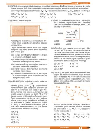 Tecnologia ITAPECURSOS
65Física - M2
05) (UFMG) Observe a ﬁgura. 07) (Med. PousoAlegre) Para aquecer 1 kg de água
a 0°C até obter 1 kg de vapor a 100°C, devemos
usar uma quantidade de energia, em kJ (103
Joules), da ordem de:
Isolan-
Nessa ﬁgura, dois corpos, a temperaturas dife-
rentes, foram colocados em contato e isolados
termicamente.
Depois de um certo tempo, esses dois corpos
atingiram o equilíbrio térmico. Pode-se aﬁrmar,
com certeza que
a) a energia perdida por um dos corpos é igual
à energia recebida pelo outro.
b) a maior variação de temperatura ocorreu no
corpo de maior capacidade térmica.
c) a maior variação de temperatura ocorreu no
corpo de maior calor especíﬁco.
d) a menor variação de temperatura ocorreu no
corpo de maior massa.
e) o aumento na temperatura de um dos corpos
é numericamente igual ao decréscimo na
temperatura do outro.
06) (UEPG-MG) Um projétil de chumbo, calor es-
pecíﬁco igual a 0,030
cal
g C. ° , se movimenta
horizontalmente com velocidade constante de
200 m/s e encrava-se num bloco de gelo fun-
dente, ﬁcando nele alojado. A temperatura do
projétil antes do impacto era de 30 °C, e 70%
da sua energia cinética se transforma em calor.
Desprezando-se as perdas de calor, pode-se
aﬁrmar que a massa de gelo que se funde na
troca de calor é: (Dados: a massa do projétil
é 150,0g; o calor latente de fusão do gelo é
80,0 cal/g; adote como sendo 4,2 J/cal o valor
do equivalente mecânico do calor.)
a) 6,25 g
b) 12,45 g
c) 2,15 g
d) 35,75 g
e) 10,00 g
1 kg 5 kg 2,5 kg
(1) (2) (3)
Massas iguais destes materiais, recebendo
quantidades iguais de calor, sofrerão variações
de temperatura ∆ t1, ∆ t2 e ∆ t3, respectiva-
mente, cuja relação é
a) ∆ t1 = ∆ t2 = ∆ t3 d) ∆ t3 > ∆ t1 > ∆ t2
b) ∆ t2 > ∆ t3 > ∆ t1 e) ∆ t2 > ∆ t1 > ∆ t3
c) ∆ t1 > ∆ t3 > ∆ t2
04) (UFMG) A mesma quantidade de calor é fornecida a dois corpos, M e N, sendo que a massa de M é maior
do que a massa de N. Como resultado, esses corpos apresentam a mesma variação de temperatura.
Com relação às capacidades térmicas, CM e CN e aos calores especíﬁcos, cM e cN, pode-se concluir que
a) CM < CN; cM = cN c) CM = CN; cM > cN e) CM > CN; cM = cN
b) CM = CN; cM < cN d) CM > CN; cM < cN
dados
Cágua = 1
cal
g C. °
L = 540 cal/g
1 cal = 4,18 J
a) 640 c) 8200 e) 3700
b) 2600 d) 890
08) (PUC-RS) Uma caixa de isopor contém 1,0 kg
de gelo a 0°C. A caixa permanece fechada e
depois de 10 h observa-se que a metade do gelo
derreteu. Podemos aﬁrmar que a quantidade de
energia térmica que passou de fora para dentro
da caixa é, em calorias, igual a: (Sabe-se que o
calor latente de fusão do gelo é 80 cal/g.)
a) 4,0 x 104 d) 4,0 . 102
b) 8,0 . 104 e) 8,0 . 102
c) 4,0 . 103
09) (UFMG) Na ﬁgura, estão representados três
corpos de materiais diferentes, cujas massas
estão indicadas. Ao receberem quantidades
iguais de calor, estes corpos sofrem uma varia-
ção de temperatura, isto é, possuem a mesma
capacidade térmica.
 