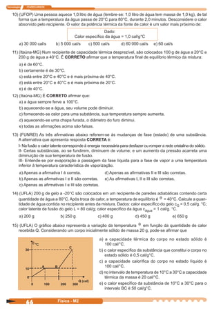 Tecnologia ITAPECURSOS
66 Física - M2
10) (UFOP) Uma pessoa aquece 1,0 litro de água (lembre-se: 1,0 litro de água tem massa de 1,0 kg), de tal
forma que a temperatura da água passa de 20°C para 80°C, durante 2,0 minutos. Desconsidere o calor
absorvido pelo recipiente. O valor da potência térmica da fonte de calor é um valor mais próximo de:
Dado:
Calor especíﬁco da água = 1,0 cal/g°C
a) 30 000 cal/s b) 5 000 cal/s c) 500 cal/s d) 60 000 cal/s e) 60 cal/s
11) (Itaúna-MG) Num recipiente de capacidade térmica desprezível, são colocados 100 g de água a 20°C e
200 g de água a 40°C. É CORRETO aﬁrmar que a temperatura ﬁnal de equilíbrio térmico da mistura:
a) é de 60°C.
b) certamente é de 30°C.
c) está entre 20°C e 40°C e é mais próxima de 40°C.
d) está entre 20°C e 40°C e é mais próxima de 20°C.
e) é de 40°C.
12) (Itaúna-MG) É CORRETO aﬁrmar que:
a) a água sempre ferve a 100°C.
b) aquecendo-se a água, seu volume pode diminuir.
c) fornecendo-se calor para uma substância, sua temperatura sempre aumenta.
d) aquecendo-se uma chapa furada, o diâmetro do furo diminui.
e) todas as aﬁrmações acima são falsas.
13) (FUNREI) As três aﬁrmativas abaixo referem-se às mudanças de fase (estado) de uma substância.
A alternativa que apresenta resposta CORRETA é:
I- Na fusão o calor latente corresponde à energia necessária para desfazer ou romper a rede cristalina do sólido.
II- Certas substâncias, ao se fundirem, diminuem de volume; e um aumento da pressão acarreta uma
diminuição de sua temperatura de fusão.
III- Entende-se por evaporação a passagem da fase líquida para a fase de vapor a uma temperatura
inferior à temperatura característica de vaporização.
a) Apenas a aﬁrmativa I é correta. d) Apenas as aﬁrmativas II e III são corretas.
b) Apenas as aﬁrmativas I e II são corretas. e) As aﬁrmativas I, II e III são corretas.
c) Apenas as aﬁrmativas I e III são corretas.
14) (UFLA) 200 g de gelo a -20°C são colocados em um recipiente de paredes adiabáticas contendo certa
quantidade de água a 80°C. Após troca de calor, a temperatura de equilíbrio é θ = 40°C. Calcule a quan-
tidade de água contida no recipiente antes da mistura. Dados: calor especíﬁco do gelo cG = 0,5 cal/g. °C;
calor latente de fusão do gelo L = 80 cal/g; calor especíﬁco da água cágua = 1 cal/g. °C.
a) 200 g b) 250 g c) 400 g d) 450 g e) 650 g
15) (UFLA) O gráﬁco abaixo representa a variação da temperatura θ em função da quantidade de calor
recebida Q. Considerando um corpo inicialmente sólido de massa 20 g, pode-se aﬁrmar que
θ ºC
30
10
0
A B
C
Q (cal)
a) a capacidade térmica do corpo no estado sólido é
100 cal/°C.
b) o calor especíﬁco da substância que constitui o corpo no
estado sólido é 0,5 cal/g°C.
c) a capacidade caloríﬁca do corpo no estado líquido é
100 cal/°C.
d) no intervalo de temperatura de 10°C a 30°C a capacidade
térmica da massa é 20 cal/°C.
e) o calor especíﬁco da substância de 10°C a 30°C para o
intervalo BC é 50 cal/g°C.
0 100 200 300
 