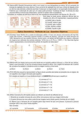 Tecnologia ITAPECURSOS
67Física - M2
16) (Itaúna-MG) Quando fornecemos calor a um corpo e a sua temperatura se eleva, há um aumento na
energia de agitação dos seus átomos. Esse aumento de agitação faz com que a força de ligação entre
os átomos seja alterada, podendo acarretar mudanças na organização e na separação desses átomos.
Falamos que a absorção de calor por um corpo pode provocar “mudança de fase”. A retirada de calor
provoca efeitos inversos dos observados, quando é cedido calor à substância.
Considere os modelos de estrutura interna de uma substância apresentados nas ﬁguras (A), (B) e (C).
(A) (B) (C)
Com base no texto acima, podemos aﬁrmar que os
modelos (A), (B) e (C) representam, respectivamente:
a) Sólido, gás e líquido.
b) Líquido, sólido e gás.
c) Líquido, gás e sólido.
d) Gás, líquido e sólido.
e) Sólido, líquido e gás.
01) (Vunesp) “Isaac Newton foi o criador do telescópio reﬂetor. O mais caro desses instrumentos até hoje fab-
ricado pelo homem, o telescópio espacial Hubble (1,6 bilhão de dólares), colocado em órbita terrestre em
1990, apresentou em seu espelho côncavo, dentre outros, um defeito de fabricação que impede a obtenção
de imagens bem deﬁnidas das estrelas distantes.” (O ESTADO DE S. PAULO, 1/8/91, P. 14). Qual das ﬁguras
melhor representaria o funcionamento perfeito do espelho do telescópio?
02) (MACK-SP) Um objeto real se encontra diante de um espelho esférico côncavo, a 10cm de seu vértice,
sobre o eixo principal. O raio de curvatura desse espelho é 40cm. Se o objeto se deslocar até o centro
de curvatura do espelho, a distância entre a imagem inicial e a ﬁnal será:
a) 60cm b) 40cm c) 25cm d) 20cm e) 10cm
03) (PUC-MG) No esquema representado na ﬁgura desta questão são dadas as posições de um objeto, de
um espelho e da imagem formada pelo espelho.
Em relação ao espelho e à sua distância focal f, é CORRETO aﬁrmar que o espelho é:
Objeto
Imagem
x
2x
a) convexo e f = x
b) côncavo e f = 2x
c) convexo e f = 4x
d) côncavo e f = 3x
e) convexo e f = 3x
04) (Milton Campos) As aﬁrmações abaixo se referem ao estudo da reﬂexão da luz.
I. Mirando-se na parte convexa de uma colher uma pessoa verá sua imagem diminuída.
II. A parte côncava de uma colher pode formar imagem tanto direta quanto invertida de um objeto.
III. Mesmo que o tamanho de um espelho plano seja menor do que uma pessoa, é possível a pessoa
enxergar todo o seu corpo nesse espelho.
São corretas:
a) I somente b) II somente c) III somente d) todas e) nenhuma
Óptica Geométrica - Reﬂexão da Luz - Questões Objetivas
a) c) e)
b) d)
 