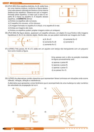 Tecnologia ITAPECURSOS
68 Física - M2
05) (PUC-MG) Dois espelhos distintos, A e B, estão ﬁxos
em uma mesma moldura, conforme a ﬁgura abaixo.
Uma vela acesa é colocada em frente e a uma mesma
distância dos espelhos. Observa-se que a imagem,
formada pelos espelhos, é maior que a vela no es-
pelho B e menor no espelho A. A respeito desses
espelhos, é CORRETO aﬁrmar:
A B
a) Ambos os espelhos são convexos.
b) O espelho A é convexo, e B é côncavo.
c) A imagem formada no espelho A é virtual, e no espelho B é real.
d) Ambas as imagens são reais.
e) Ambos os espelhos podem projetar imagens sobre um anteparo.
06) (PUC-MG) Na ﬁgura abaixo, aparecem um espelho côncavo, um objeto O à sua frente e três imagens
hipotéticas A, B e C do referido objeto. Dentre elas, as que podem realmente ser imagens de O são:
08) (UFMG) As alternativas contêm desenhos que representam feixes luminosos em situações onde ocorre
reﬂexão, refração, difração e interferência.
A alternativa que apresenta o único fenômeno que é acompanhado de uma mudança no valor numérico
da velocidade de propagação da luz é:
a) b)
c) d)
07) (UFMG) Três peixes, M, N e O, estão em um aquário com tampa não transparente com um pequeno
furo como mostra a ﬁgura.
Uma pessoa com o olho na posição mostrada
na ﬁgura provavelmente verá :
a) apenas o peixe M.
b) apenas o peixe N.
c) apenas o peixe O.
d) os peixes N e O.
meio I
meio I
meio I
meio I
meio I
meio II
meio I
meio II
meio I
a) A, B e C d) somente B e C
b) somente A e B e) somente C
c) somente A e C
B
C A
O
M N O
 