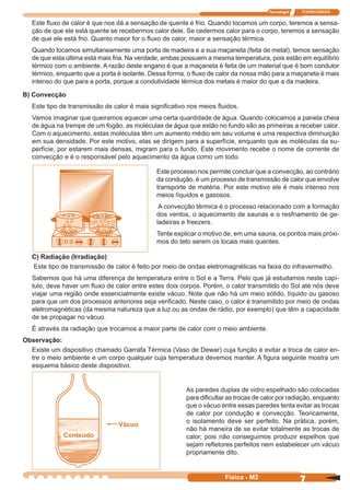 Tecnologia ITAPECURSOS
7Física - M2
Este ﬂuxo de calor é que nos dá a sensação de quente e frio. Quando tocamos um corpo, teremos a sensa-
ção de que ele está quente se recebermos calor dele. Se cedermos calor para o corpo, teremos a sensação
de que ele está frio. Quanto maior for o ﬂuxo de calor, maior a sensação térmica.
Quando tocamos simultaneamente uma porta de madeira e a sua maçaneta (feita de metal), temos sensação
de que esta última está mais fria. Na verdade, ambas possuem a mesma temperatura, pois estão em equilíbrio
térmico com o ambiente. A razão deste engano é que a maçaneta é feita de um material que é bom condutor
térmico, enquanto que a porta é isolante. Dessa forma, o ﬂuxo de calor da nossa mão para a maçaneta é mais
intenso do que para a porta, porque a condutividade térmica dos metais é maior do que a da madeira.
B) Convecção
Este tipo de transmissão de calor é mais signiﬁcativo nos meios ﬂuidos.
Vamos imaginar que queiramos aquecer uma certa quantidade de água. Quando colocamos a panela cheia
de água na trempe de um fogão, as moléculas de água que estão no fundo são as primeiras a receber calor.
Com o aquecimento, estas moléculas têm um aumento médio em seu volume e uma respectiva diminuição
em sua densidade. Por este motivo, elas se dirigem para a superfície, enquanto que as moléculas da su-
perfície, por estarem mais densas, migram para o fundo. Este movimento recebe o nome de corrente de
convecção e é o responsável pelo aquecimento da água como um todo.
Este processo nos permite concluir que a convecção, ao contrário
da condução, é um processo de transmissão de calor que envolve
transporte de matéria. Por este motivo ele é mais intenso nos
meios líquidos e gasosos.
A convecção térmica é o processo relacionado com a formação
dos ventos, o aquecimento de saunas e o resfriamento de ge-
ladeiras e freezers.
Tente explicar o motivo de, em uma sauna, os pontos mais próxi-
mos do teto serem os locais mais quentes.
C) Radiação (Irradiação)
Este tipo de transmissão de calor é feito por meio de ondas eletromagnéticas na faixa do infravermelho.
Sabemos que há uma diferença de temperatura entre o Sol e a Terra. Pelo que já estudamos neste capí-
tulo, deve haver um ﬂuxo de calor entre estes dois corpos. Porém, o calor transmitido do Sol até nós deve
viajar uma região onde essencialmente existe vácuo. Note que não há um meio sólido, líquido ou gasoso
para que um dos processos anteriores seja veriﬁcado. Neste caso, o calor é transmitido por meio de ondas
eletromagnéticas (da mesma natureza que a luz ou as ondas de rádio, por exemplo) que têm a capacidade
de se propagar no vácuo.
É através da radiação que trocamos a maior parte de calor com o meio ambiente.
Observação:
Existe um dispositivo chamado Garrafa Térmica (Vaso de Dewar) cuja função é evitar a troca de calor en-
tre o meio ambiente e um corpo qualquer cuja temperatura devemos manter. A ﬁgura seguinte mostra um
esquema básico deste dispositivo.
As paredes duplas de vidro espelhado são colocadas
para diﬁcultar as trocas de calor por radiação, enquanto
que o vácuo entre essas paredes tenta evitar as trocas
de calor por condução e convecção. Teoricamente,
o isolamento deve ser perfeito. Na prática, porém,
não há maneira de se evitar totalmente as trocas de
calor, pois não conseguimos produzir espelhos que
sejam reﬂetores perfeitos nem estabelecer um vácuo
propriamente dito.
Conteúdo
Vácuo
 