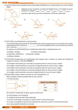 Tecnologia ITAPECURSOS
70 Física - M2
12) (UFV) Um feixe de luz composto por duas cores incide normalmente em um prisma imerso no ar, como na ﬁgura
abaixo.
Sabendo-se que, no prisma, os índices de refração da luz, com relação ao vácuo,
obedecem à relação n violeta > n azul > n verde > n amarelo > n laranja > n vermelho ,
assinale a alternativa que melhor represente o fenômeno observado.
Eixo
F
13) (PUC-MG) Leia atentamente o período abaixo.
“Aluz policromática branca pode ser decomposta nas cores do espectro que vai do vermelho até o violeta.
Esse fenômeno físico chama-se ____________ e é uma conseqüência de um outro fenômeno conhecido
com o nome de ____________.
Os espaços do período dado ﬁcam corretamente preenchidos, respectivamente, por:
a) difração, refração. d) difusão, polarização.
b) dispersão, interferência. e) dispersão, refração.
c) difração, reﬂexão.
14) (PUC-MG) Considerando as características das imagens reais e virtuais e as regras de formação de
imagens em lentes, a aﬁrmativa FALSA é:
a) A imagem real formada por uma lente convergente pode ser menor do que o objeto.
b) A imagem virtual formada por uma lente convergente pode ser maior do que o objeto.
c) A imagem real formada por uma lente convergente pode ser maior do que o objeto.
d) A imagem virtual formada por uma lente divergente pode ser menor do que o objeto.
e) A imagem real formada por uma lente divergente pode ser menor do que o objeto.
ÍNDICE DE REFRAÇÃO
ar 1,0
vidro 1,5
água 1,3
15) (Itaúna-MG) A ﬁgura mostra uma lente de vidro mergulhada no ar.
Raios paralelos incidem paralelamente ao eixo da lente.
F é o foco da lente.
Se a lente for mergulhada na água, pode-se aﬁrmar que:
a) a lente passa a ser divergente.
b) a distância focal da lente sofrerá alteração.
c) os raios continuarão a convergir no mesmo ponto F (o foco não muda).
d) os raios convergirão de forma mais acentuada de modo que o ponto F se aproxima da lente.
e) os raios paralelos deixarão de convergir.
azul
vermelho
amarelo
violeta
laranja
verde
ver-
violeta
azul
amarelo
a) b) c)
d) e)
luz incidente
 