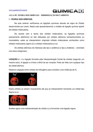 www.quimica10.com.br

AULA 09: TEORIA DOS ORBITAIS - HIBRIDIZAÇÃO DO CARBONO

I - TEORIA DOS ORBITAIS.

      Na aula anterior verificamos as ligações químicas através da regra do Octeto
desenvolvida por Lewis. Nesta aula apresentaremos o modelo de ligação química apartir
de orbitais moleculares.

      De acordo com a teoria dos orbitais moleculares, as ligações químicas
(pareamento eletrônico) só são efetuadas por orbitais atômicos semipreenchidos ou
incompletos, estes se interpenetram originado orbitais moleculares conhecidos como
orbitais moleculares sigma (σ) e orbitais moleculares pi (π)

      Os orbitais atômicos de interesse são tipo s (esférico) e tipo p (halteres – orientado
nos eixos ortogonais).



LIGAÇÃO σ : é a ligação formada pela interpenetração frontal de orbitais (segundo um
mesmo eixo). A ligação s é forte e difícil de ser rompida. Pode ser feita com qualquer tipo
de orbital atômico;

Observe a ligação entre orbitais de hidrogênio para constituir uma molécula de H2




Esses orbitais se atraem mutuamente até que se interpenetram formando um orbital tipo
Sigma (s-s).




Analise agora uma interpenetração de orbital s e p formando uma ligação sigma.
 