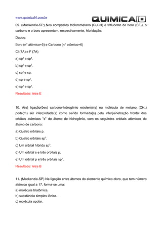 www.quimica10.com.br

09. (Mackenzie-SP) Nos compostos triclorometano (Cl3CH) e trifluoreto de boro (BF3), o
carbono e o boro apresentam, respectivamente, hibridação:

Dados:

Boro (n° atômico=5) e Carbono (n° atômico=6)

Cl (7A) e F (7A)

a) sp2 e sp3.

b) sp3 e sp3.

c) sp3 e sp.

d) sp e sp2.

e) sp3 e sp2.

Resultado: letra E



10. A(s) ligação(ões) carbono-hidrogênio existente(s) na molécula de metano (CH4)
pode(m) ser interpretada(s) como sendo formada(s) pela interpenetração frontal dos
orbitais atômicos "s" do átomo de hidrogênio, com os seguintes orbitais atômicos do
átomo de carbono:

a) Quatro orbitais p.

b) Quatro orbitais sp3.

c) Um orbital híbrido sp3.

d) Um orbital s e três orbitais p.

e) Um orbital p e três orbitais sp2.

Resultado: letra B


11. (Mackenzie-SP) Na ligação entre átomos do elemento químico cloro, que tem número
atômico igual a 17, forma-se uma:
a) molécula triatômica.
b) substância simples iônica.
c) molécula apolar.
 