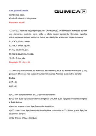 www.quimica10.com.br

d) molécula polar.
e) substância composta gasosa.

Resultado: letra C



12. (UFSC) Assinale a(s) proposição(ões) CORRETA(S). Os compostos formados a partir
dos elementos oxigênio, cloro, sódio e cálcio devem apresentar fórmulas, ligações
químicas predominantes e estados físicos, em condições ambientes, respectivamente:

01. CaCl2, iônica, sólido.

02. NaCl, iônica, líquido.

04. Cl2, covalente, gás.

08. Na2O, covalente, líquido.

16. O2, iônica, gás.

Resultado: 01 + 04 = 05



13. (Fei-SP) As moléculas do monóxido de carbono (CO) e do dióxido de carbono (CO 2)
possuem diferenças nas suas estruturas moleculares. Assinale a alternativa correta:

Dados:

C (Z = 6)

O (Z = 8)



a) CO tem ligações iônicas e CO2 ligações covalentes

b) CO tem duas ligações covalentes simples e CO2 tem duas ligações covalentes simples
e duas dativas.

c) ambas possuem duas ligações covalentes dativas

d) CO possui duas ligações covalentes simples e uma dativa e CO2 possui quatro ligações
covalentes simples

e) CO é linear e CO2 é triangular
 