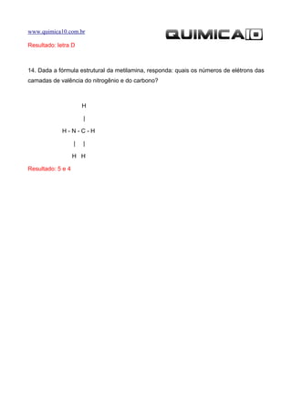 www.quimica10.com.br

Resultado: letra D



14. Dada a fórmula estrutural da metilamina, responda: quais os números de elétrons das
camadas de valência do nitrogênio e do carbono?



                       H

                       |

             H-N-C-H

                   |   |

                   H H

Resultado: 5 e 4
 