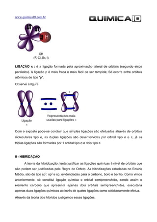 www.quimica10.com.br




LIGAÇÃO π : é a ligação formada pela aproximação lateral de orbitais (segundo eixos
paralelos). A ligação p é mais fraca e mais fácil de ser rompida; Só ocorre entre orbitais
atômicos do tipo "p".

Observe a figura




Com o exposto pode-se concluir que simples ligações são efetuadas através de orbitais
moleculares tipo σ, as duplas ligações são desenvolvidas por orbital tipo σ e π, já as
triplas ligações são formadas por 1 orbital tipo σ e dois tipo π.



II - HIBRIDAÇÃO

       A teoria da hibridização, tenta justificar as ligações químicas à nível de orbitais que
não podem ser justificadas pela Regra do Octeto. As hibridizações estudadas no Ensino
Médio, são do tipo sp3, sp2 e sp, evidenciadas para o carbono, boro e berílio. Como vimos
anteriormente, só constitui ligação química o orbital semipreenchido, sendo assim o
elemento carbono que apresenta apenas dois orbitais semipreenchidos, executaria
apenas duas ligações químicas ao invés de quatro ligações como cotidianamente efetua.

Através da teoria dos híbridos justiçamos essas ligações.
 