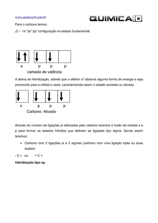 www.quimica10.com.br

Para o carbono temos:

6   C – 1s2 2s2 2p2 configuração no estado fundamental.




A teoria de hibridização, admite que o elétron s2 absorva alguma forma de energia e seja
promovido para o orbital p vazio, caracterizando assim o estado excitado ou ativado.




Através do número de ligações pi efetuadas pelo carbono teremos a fusão de orbitais s e
p para formar os estados híbridos que definem as ligações tipo sigma. Sendo assim
teremos:

       Carbono com 2 ligações pi e 2 sigmas (carbono com uma ligação tripla ou duas
         duplas)

- C ≡ ou        =C=

hibridização tipo sp
 