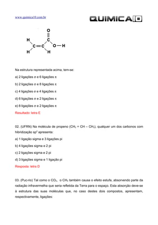 www.quimica10.com.br




Na estrutura representada acima, tem-se:

a) 2 ligações σ e 6 ligações π

b) 2 ligações σ e 8 ligações π

c) 4 ligações σ e 4 ligações π

d) 6 ligações σ e 2 ligações π

e) 8 ligações σ e 2 ligações π

Resultado: letra E



02. (UFRN) Na molécula de propeno (CH2 = CH – CH3), qualquer um dos carbonos com
hibridização sp2 apresenta:

a) 1 ligação sigma e 3 ligações pi

b) 4 ligações sigma e 2 pi

c) 2 ligações sigma e 2 pi

d) 3 ligações sigma e 1 ligação pi

Resposta: letra D



03. (Puc-rio) Tal como o CO2, o CH4 também causa o efeito estufa, absorvendo parte da
radiação infravermelha que seria refletida da Terra para o espaço. Esta absorção deve-se
à estrutura das suas moléculas que, no caso destes dois compostos, apresentam,
respectivamente, ligações:
 