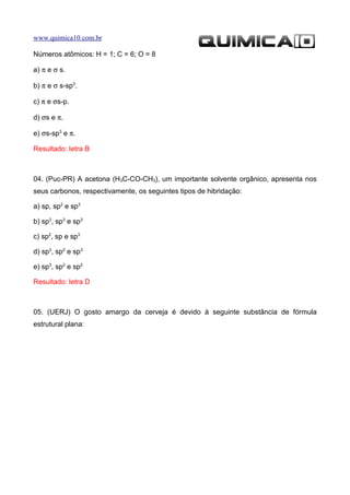 www.quimica10.com.br

Números atômicos: H = 1; C = 6; O = 8

a) π e σ s.

b) π e σ s-sp3.

c) π e σs-p.

d) σs e π.

e) σs-sp3 e π.

Resultado: letra B



04. (Puc-PR) A acetona (H3C-CO-CH3), um importante solvente orgânico, apresenta nos
seus carbonos, respectivamente, os seguintes tipos de hibridação:

a) sp, sp2 e sp3

b) sp3, sp3 e sp3

c) sp2, sp e sp3

d) sp3, sp2 e sp3

e) sp3, sp2 e sp2

Resultado: letra D



05. (UERJ) O gosto amargo da cerveja é devido à seguinte substância de fórmula
estrutural plana:
 