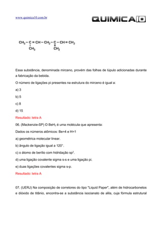 www.quimica10.com.br




Essa substância, denominada mirceno, provém das folhas de lúpulo adicionadas durante
a fabricação da bebida.

O número de ligações pi presentes na estrutura do mirceno é igual a:

a) 3

b) 5

c) 8

d) 15

Resultado: letra A

06. (Mackenzie-SP) O BeH2 é uma molécula que apresenta:

Dados os números atômicos: Be=4 e H=1

a) geométrica molecular linear.

b) ângulo de ligação igual a 120°.

c) o átomo de berílio com hidridação sp2.

d) uma ligação covalente sigma s-s e uma ligação pi.

e) duas ligações covalentes sigma s-p.

Resultado: letra A



07. (UERJ) Na composição de corretores do tipo "Liquid Paper", além de hidrocarbonetos
e dióxido de titânio, encontra-se a substância isocianato de alila, cuja fórmula estrutural
 