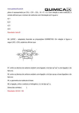 www.quimica10.com.br

plana é representada por CH2 = CH – CH2 - N = C = O. Com relação a esta molécula, é
correto afirmar que o número de carbonos com hibridação sp2 é igual a:

a) 1

b) 2

c) 3

d) 4

Resultado: letra B



08. (UFSC – adaptada) Assinale as proposições CORRETAS. Em relação à figura a
seguir (HC ≡ CH), podemos afirmar que:




01. entre os átomos de carbono existem uma ligação σ do tipo sp2-sp2 e uma ligação π do
tipo p-p.

02. entre os átomos de carbono existem uma ligação σ do tipo sp-sp e duas ligações π do
tipo p-p.

04. a geometria da molécula é linear.

08. a ligação, entre o carbono e hidrogênio, é σ do tipo sp2 -s.

Soma das corretas (        )

Resultado: 02+04 = 06
 