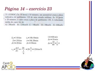 Página 14 – exercício 23




   S 0=110 km      t 0 =18h 10min   1 h=60 min
                                     t =10 min
    S =130 km       t=18h 20min
                                         10 1
    S =20 km       t=10min        t= = h
                                         60 6
          S   20     6
   v m=      =    =20⋅ =120 km/ h
          t    1     1
                6
 