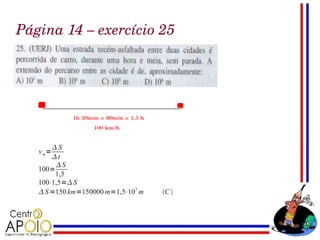 Página 14 – exercício 25




       S
   v m=
       t
        S
   100=
        1,5
   100⋅1,5= S
    S =150 km=150000 m=1,5⋅105 m   C 
 