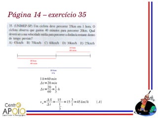 Página 14 – exercício 35




         1 h=60 min
          t =20 min
              20 1
         t= = h
              60 3

                S   15     3
         v m=      =    =15⋅ =45 km/h    A
                t    1     1
                      3
 