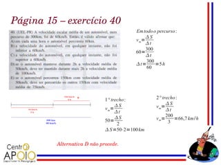 Página 15 – exercício 40
                                          Em todo o percurso :
                                               S
                                          v m=
                                               t
                                               300
                                          60=
                                               t
                                               300
                                          t=      =5 h
                                               60




                              1° trecho :          2° trecho :
                                   S                   S
                              v m=                 v m=
                                   t                   t
                                   S                   200
                              50=                  v m=     =66,7 km/h
                                    2                    3
                               S =50⋅2=100 km

          Alternativa D não procede.
 
