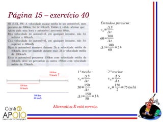 Página 15 – exercício 40
                                            Em todo o percurso :
                                                 S
                                            v m=
                                                 t
                                                 300
                                            60=
                                                 t
                                                 300
                                            t=      =5 h
                                                 60




                           1° trecho :           2° trecho :
                                S                    S
                           v m=                  v m=
                                t                    t
                                150                   150
                           50=                   v m=     =75 km/h
                                t                     2
                                 150
                           t=       =3 h
                                 50

             Alternativa E está correta.
 
