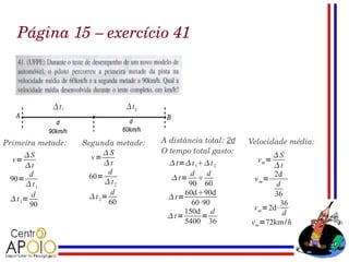 Página 15 – exercício 41




Primeira metade:   Segunda metade:   A distância total: 2d   Velocidade média:
                         S          O tempo total gasto:
      S             v=                                            S
  v=                     t            t= t 1 t 2          v m=
      t                                                           t
        d                  d                 d   d                  2d
 90=                60=                 t=                  v m=
       t1               t2                90 60                    d
         d                  d              60d90d                  36
  t 1=              t 2=             t=
        90                 60                60⋅90                    36
                                           150d d             v m=2d⋅
                                       t=      =                      d
                                           5400 36           v m=72km /h
 